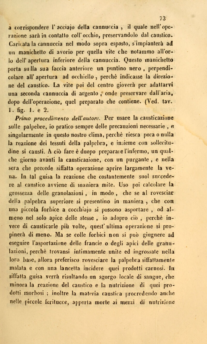 a corrispondere V acciajo della cannuccia , il quale nell'ope- razione sarà in contatto coli'occhio, preservandolo dal caustico. Caricata la cannuccia nel modo sopra esposto, s'impianterà ad un manicherò di avorio per quella vite che notammo all'or- lo dell' apertura inferiore della cannuccia. Questo manichetto porta sulla sua faccia anteriore un puntino nero, perpendi- colare all' apertura ad occhiello, perchè indicasse la direzio- ne del caustico. La vite poi del centro gioverà per adattarvi una seconda cannuccia di argento , onde preservare dall'aria, dopo dell'operazione, quel preparato che contiene. (Ved. taY. 1. fig. 1. e 2. Primo procedimento dell'autore. Per usare la causticazione sulle palpebre, io pratico sempre delle precauzioni necessarie , e singolarmente in questo nostro clima, perchè riesca poca o nulla la reazione dei tessuti della palpebra, e insieme con sollecitu- dine si causti. A ciò fare è duopo preparale l'infermo, un qual- che giorno avanti la causticazione, con un purgante , e nella sera che precede siffatta operazione aprire largamente la ve- na. In tal guisa la reazione che costantemente suol succede- re al caustico avviene di maniera mite. Uso poi calcolare la grossezza delle granolazioni , in modo , che se ai rovesciar della palpebra superiore si presentino in maniera , che con una piccola forbice a cocchiajo si possono asportare , od al- meno nel solo apice delle stesse , io adopro ciò , perchè in- vece di causticarle più volte, quest' ultima operazione si pro- pinerà di meno. Ma se colle forbici non si può giugnere ad eseguire l'asportazione delle francie o degli apici delle granu- lazioni, perchè trovansi intimamente unite ed ingrossale nella loro base, allora preferisco rovesciare la palpebra siffattamente malata e con una lancetta incidere quei prodotti carnosi. In siffatta guisa verrà risultando un sgorgo locale di sangue, che minora la reazione del caustico e la nutrizione di quei pro- dotti morbosi ; inoltre la materia caustica procredendo anche nelle piccole feritucce, appella morte ai mezzi di nutrizione