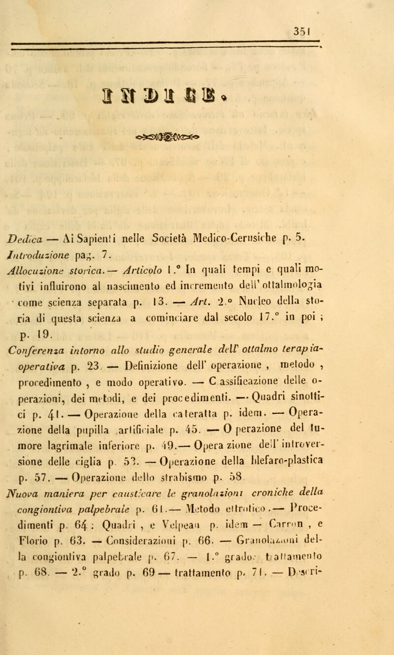 35 ir sr a> lì n iB » Dedica — Ai Sapienti nelle Società Medico-Cernsiche p. 5. Introduzione pa,;. 7. Allocuzione storica.— Articolo 1.° In quali tempi e quali mo- tivi influirono al nascimento ed incremento dell'oftalmologia come scienza separata p. 13. —Art. 2° Nucleo della sto- ria di questa scienza a cominciare dal secolo 17.° in poi ; p. 19. Conferenza intorno allo studio generale delV ottalmo terapia- operativa p. 23. — Definizione dell' operazione , metodo , procedimento , e modo operativo. — C assifieazione delle o- perazioni, dei metodi, e dei procedimenti. —Quadri sinotti- ci p. 41. — Operazione della cateratta p. idem. —Opera- zione della pupilla artificiale p. 45. — 0 perazione del tu- more lagrimale inferiore p. 49.— Opera zione dell'introver- sione delle ciglia p. 53. — Operazione della hlefaro-plastica p. 57. — Operazione dello strabismo p. 58. Nuova maniera per causticare le granolazioni croniche della congiontiva palpebrale p. 6t.— Metodo eltmfico.— Proce- dimenti p. 64 : Quadri , e Velpean p. idem — Cirmn , e Florio p. 63. — Considerazioni p. 66. — Grauol;u»i»»i del- la congiontiva palpebrale p. 67. — 1.° grado.- t; a f lamento p. 68. —- '2.° grado p. 69— trattamento p« 71. — D-s< ri-