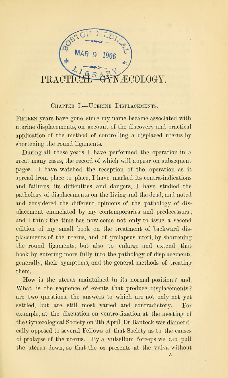 PRACTI(Iza^^«nN^COLOGY. Chapter I.—Uterine Displacements. Fifteen years have gone since my name became associated with uterine displacements, on account of the discovery and practical application of the method of controlling a displaced uterus by shortening the round ligaments. During all these years I have performed the operation in a great many cases, the record of which will appear on subsequent pages. I have watched the reception of the operation as it spread from place to place, I have marked its contra-indications and failures, its difficulties and dangers, I have studied the pathology of displacements on the living and the dead, and noted and considered the different opinions of the pathology of dis- placement enunciated by my contemporaries and predecessors; and I think the time has now come not only to issue a second edition of my small book on the treatment of backward dis- placements of the uterus, and of prolapsus uteri, by shortening the round ligaments, but also to enlarge and extend that book by entering more fully into the pathology of displacements generally, their symptoms, and the general methods of treating them. How is the uterus maintained in its normal position ? and, What is the sequence of events that produce displacements ? are two questions, the answers to which are not only not yet settled, but are still most varied and contradictory. For example, at the discussion on ventro-fixation at the meeting of the Gynaecological Society on 9th April, Dr Bantock was diametri- cally opposed to several Fellows of that Society as to the causes of prolapse of the uterus. By a vulsellum forceps we can pull the uterus down, so that the os presents at the vulva without