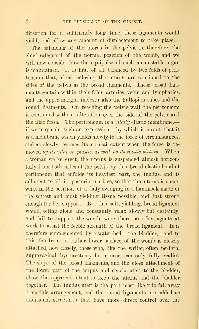 direction for a sufficiently long time, these ligaments would yield, and allow any amount of displacement to take place. The balancing of the uterus in the pelvis is, therefore, the chief safeguard of the normal position of the womb, and we will now consider how the equipoise of such an mistable organ is maintained. It is first of all balanced by two folds of peri- toneum that, after inclosing the uterus, are continued to the sides of the pelvis as the broad ligaments. These broad liga- ments contain within their folds arteries, veins, and lymphatics, and the upper margin incloses also the Fallopian tubes and the round ligaments. On reaching the pelvic wall, the peritoneum is continued without alteration over the side of the pelvis and the iliac fossa. The peritoneum is a vitally elastic membrane,— if we may coin such an expression,—by which is meant, that it is a membrane which yields slowly to the force of circumstances, and as slowly resumes its normal extent when the force is re- moved hy its vital or plastic, as well as its elastic virtues. When a woman walks erect, the uterus is suspended'almost horizon- tally from both sides of the pelvis by this broad elastic band of peritoneum that enfolds its heaviest part, the fundus, and is adherent to all its posterior surface, so that the uterus is some- what in the position of a lady swinging in a hammock made of the softest and most yielding tissue possible, and just strong enough for her support. But this soft, yielding, broad ligament would, acting alone and constantly, relax slowly but certainly, and fail to support the womb, were there no other agents at work to assist the feeble strength of the broad ligament. It is therefore supplemented by a water-bed,—the bladder,—and to this the front, or rather lower surface, of the womb is closely attached, how closely, those who, like the writer, often perform supravaginal hysterectomy for cancer, can only fully realise. The slope of the broad ligaments, and the close attachment of the lower part of the corpus and cervix uteri to the bladder, show the apparent intent to keep the uterus and the bladder together. The fundus uteri is the part most likely to fall away from this arrangement, and the round ligaments are added as additional structures that have more direct control over the