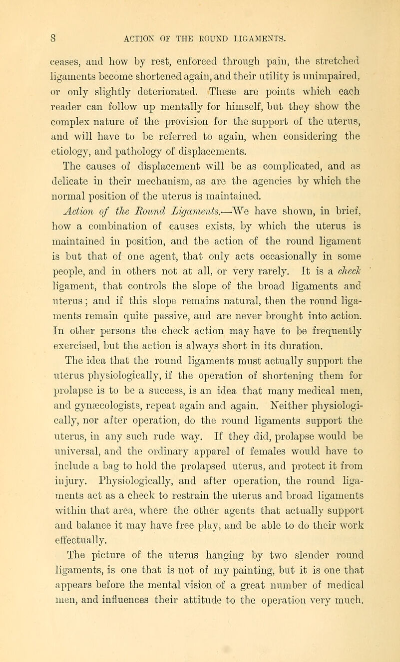 ceases, and how by rest, enforced through pain, the stretched hgaments become shortened again, and their utility is unimpaired, or only slightly deteriorated. These are points which each reader can follow up mentally for himself, but they show the complex nature of the provision for the support of the uterus, and will have to be referred to again, when considering the etiology, and pathology of displacements. The causes of displacement will be as complicated, and as delicate in their mechanism, as are the agencies by which the normal position of the uterus is maintained. Action of the Hound Ligaments.—We have shown, in brief, how a combination of causes exists, by which the uterus is maintained in position, and the action of the round ligament is but that of one agent, that only acts occasionally in some people, and in others not at all, or very rarely. It is a checJi ligament, that controls the slope of the broad ligaments and uterus; and if this slope remains natural, then the round liga- ments remain quite passive, and are never brought into action. In other persons the check action may have to be frequently exercised, but the action is always short in its duration. The idea that the round ligaments must actually support the iiterus physiologically, if the operation of shortening them for prolapse is to be a success, is an idea that many medical men, and gynaecologists, repeat again and again. Neither physiologi- cally, nor after operation, do the round ligaments support the uterus, in any such rude way. If they did, prolapse would be universal, and the ordinary apparel of females would have to include a bag to hold the prolapsed uterus, and protect it from injury. Physiologically, and after operation, the round liga- ments act as a check to restrain the uterus and broad ligaments within that area, where the other agents that actually support and balance it may have free play, and be able to do their work effectually. The picture of the uterus hanging by two slender round ligaments, is one that is not of my painting, but it is one that appears before the mental vision of a great number of medical men, and influences their attitude to the operation very much.