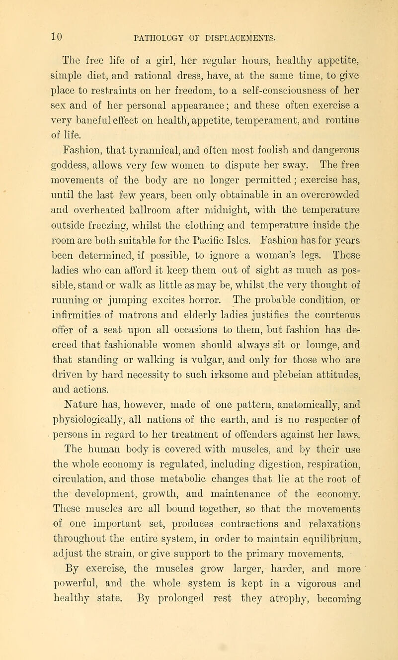 The free life of a girl, her regular hours, healthy appetite, simple diet, and rational dress, have, at the same time, to give place to restraints on her freedom, to a self-consciousness of her sex and of her personal appearance; and these often exercise a very baneful effect on health, appetite, temperament, and routine of life. Fashion, that tyrannical, and often most foolish and dangerous goddess, allows very few women to dispute her sway. The free movements of the body are no longer permitted; exercise has, until the last few years, been only obtainable in an overcrowded and overheated ballroom after midnight, with the temperature outside freezing, whilst the clothing and temperature inside the room are both suitable for the Pacific Isles. Fashion has for years been determined, if possible, to ignore a woman's legs. Those ladies who can afford it keep them out of sight as much as pos- sible, stand or walk as little as may be, whilst.the very thought of running or jumping excites horror. The probable condition, or infirmities of matrons and elderly ladies justifies the courteous offer of a seat upon all occasions to them, but fashion has de- creed that fashionable women should always sit or lounge, and that standing or walking is vulgar, and only for those who are driven by hard necessity to such irksome and plebeian attitudes, and actions. Nature has, however, made of one pattern, anatomically, and physiologically, all nations of the earth, and is no respecter of persons in regard to her treatment of offenders against her laws. The human body is covered with muscles, and by their use the whole economy is regulated, including digestion, respiration, circulation, and those metabolic changes that lie at the root of the development, growth, and maintenance of the economy. These muscles are all bound together, so that the movements of one important set, produces contractions and relaxations throughout the entire system, in order to maintain equilibrium, adjust the strain, or give support to the primary movements. By exercise, the muscles grow larger, harder, and more powerful, and the whole system is kept in a vigorous and healthy state. By prolonged rest they atrophy, becoming