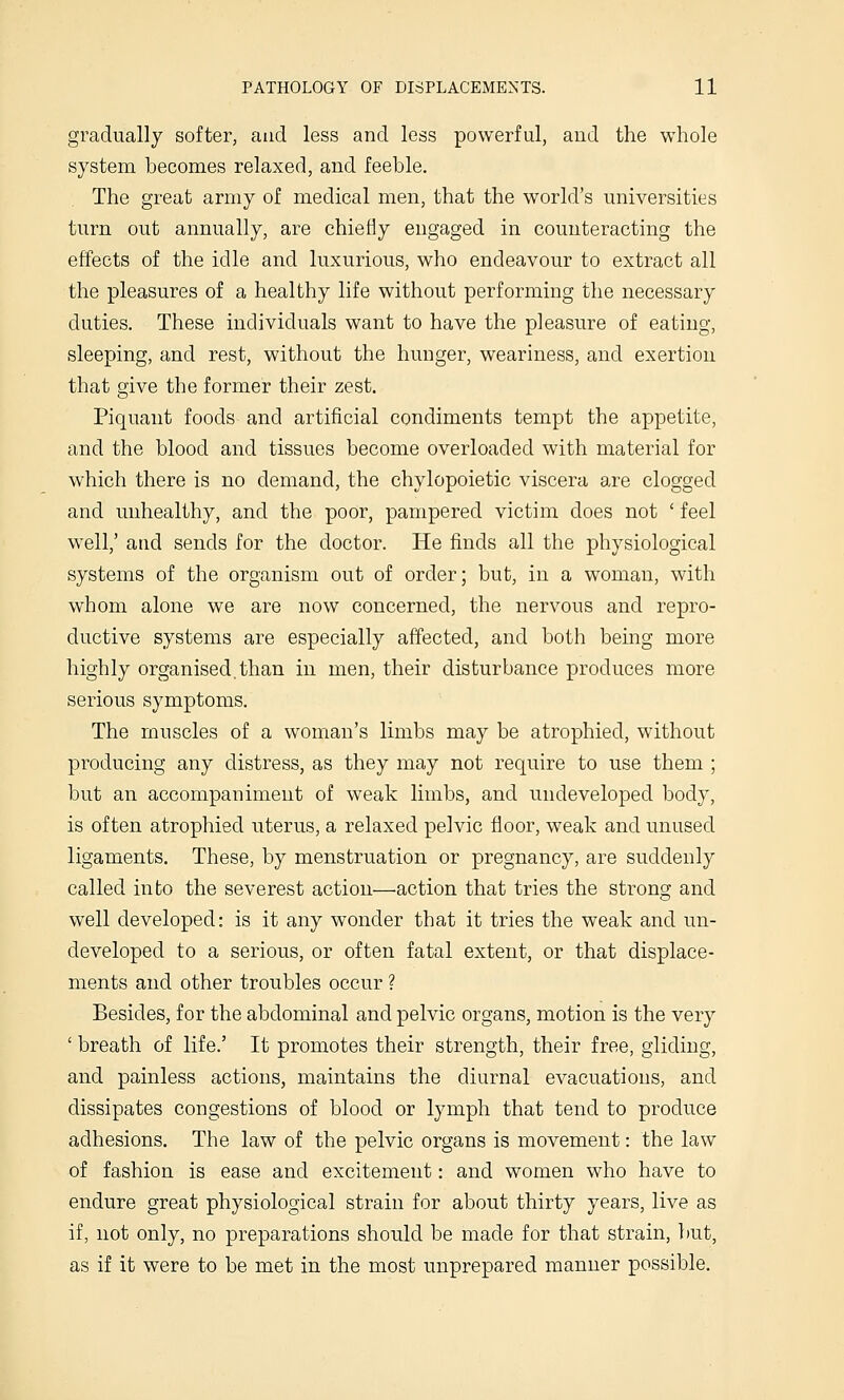 gradually softer, and less and less powerful, and the whole system becomes relaxed, and feeble. The great army of medical men, that the world's universities turn out annually, are chiefly engaged in counteracting the effects of the idle and luxurious, who endeavour to extract all the pleasures of a healthy life without performing the necessary duties. These individuals want to have the pleasure of eating, sleeping, and rest, without the hunger, weariness, and exertion that give the former their zest. Piquant foods and artificial condiments tempt the appetite, and the blood and tissues become overloaded with material for which there is no demand, the chylopoietic viscera are clogged and unhealthy, and the poor, pampered victim does not ' feel well,' atid sends for the doctor. He finds all the physiological systems of the organism out of order; but, in a woman, with whom alone we are now concerned, the nervous and repro- ductive systems are especially affected, and both being more highly organised.than in men, their disturbance produces more serious symptoms. The muscles of a woman's limbs may be atrophied, without producing any distress, as they may not require to use them ; but an accompaniment of weak limbs, and undeveloped body, is often atrophied uterus, a relaxed pelvic floor, weak and unused ligaments. These, by menstruation or pregnancy, are suddenly called into the severest action—action that tries the strong and well developed: is it any wonder that it tries the weak and un- developed to a serious, or often fatal extent, or that displace- ments and other troubles occur ? Besides, for the abdominal and pelvic organs, motion is the very ' breath of life.' It promotes their strength, their free, gliding, and painless actions, maintains the diurnal evacuations, and dissipates congestions of blood or lymph that tend to produce adhesions. The law of the pelvic organs is movement: the law of fashion is ease and excitement: and women who have to endure great physiological strain for about thirty years, live as if, not only, no preparations should be made for that strain, but, as if it were to be met in the most unprepared manner possible.