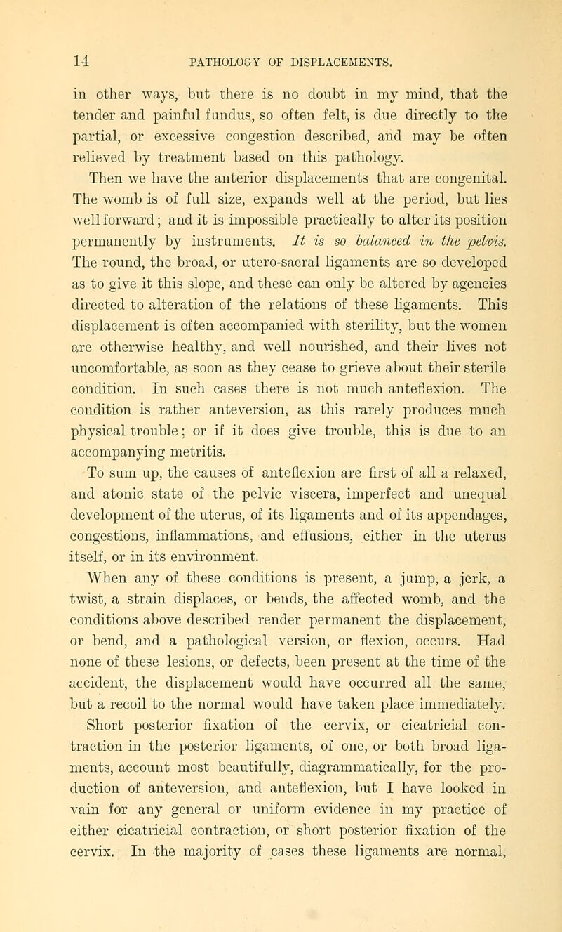 in other ways, but there is no doubt in my mind, that the tender and painful fundus, so often felt, is due directly to the partial, or excessive congestion described, and may be often relieved by treatment based on this pathology. Then we have the anterior displacements that are congenital. The womb is of full size, expands well at the period, but lies well forward; and it is impossible practically to alter its position permanently by instruments. It is so hcdanced in the pelvis. The round, the broad, or utero-sacral ligaments are so developed as to give it this slope, and these can only be altered by agencies directed to alteration of the relations of these hgaments. This displacement is often accompanied with sterility, but the women are otherwise healthy, and well nourished, and their lives not uncomfortable, as soon as they cease to grieve about their sterile condition. In such cases there is not much anteflexion. The condition is rather anteversion, as this rarely produces much physical trouble; or if it does give trouble, this is due to an accompanying metritis. To sum up, the causes of anteflexion are first of all a relaxed, and atonic state of the pelvic viscera, imperfect and unequal development of the uterus, of its ligaments and of its appendages, congestions, inflammations, and effusions, either in the uterus itself, or in its environment. AVhen any of these conditions is present, a jump, a jerk, a twist, a strain displaces, or bends, the affected womb, and the conditions above described render permanent the displacement, or bend, and a pathological version, or flexion, occurs. Had none of these lesions, or defects, been present at the time of the accident, the displacement would have occurred all the same, but a recoil to the normal would have taken place immediately. Short posterior fixation of the cervix, or cicatricial con- traction in the posterior ligaments, of one, or both broad liga- ments, account most beautifully, diagrammatically, for the pro- duction of anteversion, and anteflexion, but I have looked in vain for any general or uniform evidence in my practice of either cicatricial contraction, or short posterior fixation of the cervix. In the majority of cases these ligaments are normal,