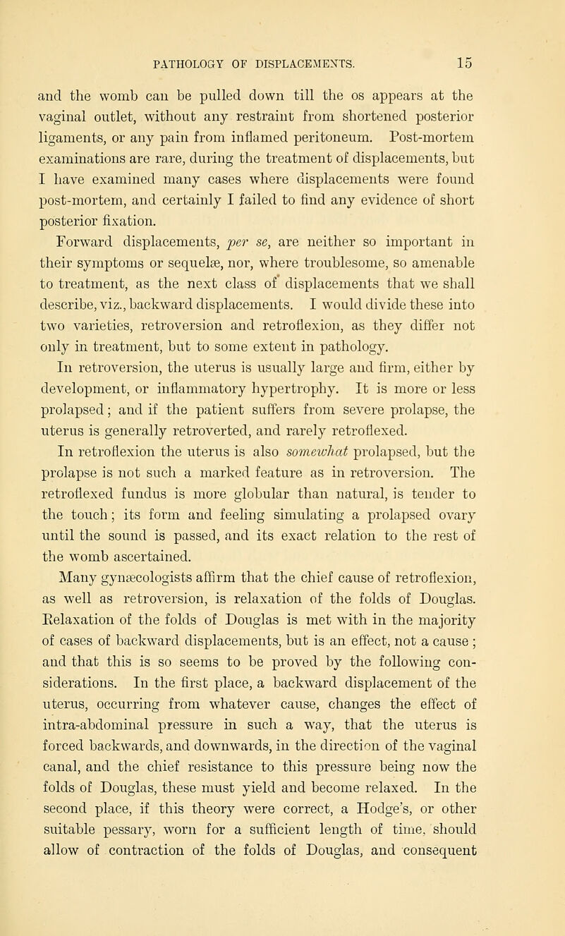 and the womb can be pulled down till the os appears at the vagmal outlet, without any restraint from shortened posterior ligaments, or any pain from inflamed peritoneum. Post-mortem examinations are rare, during the treatment of displacements, but I have examined many cases where displacements were found post-mortem, and certainly I failed to find any evidence of short posterior fixation. Forward displacements, per se, are neither so important in their symptoms or sequelae, nor, where troublesome, so amenable to treatment, as the next class of displacements that we shall describe, viz., backward displacements. I would divide these into two varieties, retroversion and retroflexion, as they differ not only in treatment, but to some extent in pathology. In retroversion, the uterus is usually large and firm, either by development, or inflammatory hypertrophy. It is more or less prolapsed; and if the patient suffers from severe prolapse, the uterus is generally retroverted, and rarely retroflexed. In retroflexion the uterus is also someivhat prolapsed, but the prolapse is not such a marked feature as in retroversion. The retroflexed fundus is more globular than natural, is tender to the touch; its form and feeling simulating a prolapsed ovary until the sound is passed, and its exact relation to the rest of the womb ascertained. Many gynsecologists affirm that the chief cause of retroflexion, as well as retroversion, is relaxation of the folds of Douglas. Kelaxation of the folds of Douglas is met with in the majority of cases of backward displacements, but is an effect, not a cause ; and that this is so seems to be proved by the following con- siderations. In the first place, a backward displacement of the uterus, occurring from whatever cause, changes the effect of intra-abdominal pressure in such a way, that the uterus is forced backwards, and downwards, in the direction of the vaginal canal, and the chief resistance to this pressure being now the folds of Douglas, these must yield and become relaxed. In the second place, if this theory were correct, a Hodge's, or other suitable pessary, worn for a sufficient length of time, should allow of contraction of the folds of Douglas, and consequent