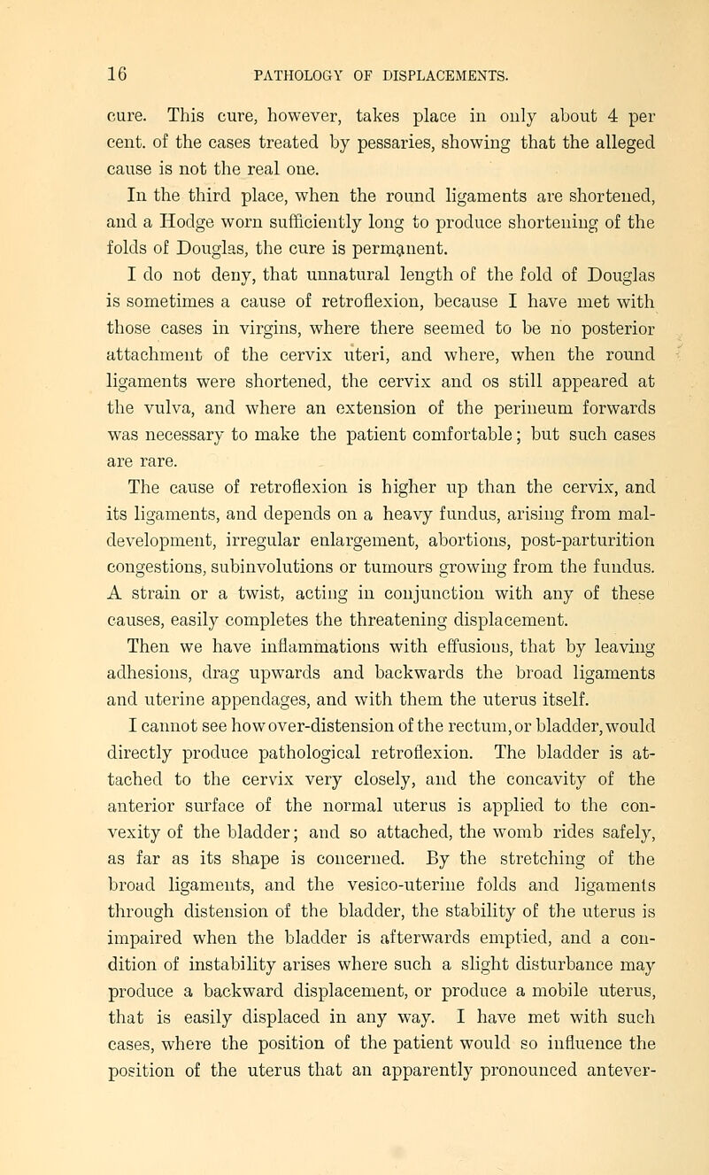 cure. This cure, however, takes place in only about 4 per cent, of the cases treated by pessaries, showing that the alleged cause is not the real one. In the third place, when the round ligaments are shortened, and a Hodge worn sufficiently long to produce shortening of the folds of Douglas, the cure is permanent. I do not deny, that unnatural length of the fold of Douglas is sometimes a cause of retroflexion, because I have met with those cases in virgins, where there seemed to be no posterior attachment of the cervix uteri, and where, when the round ligaments were shortened, the cervix and os still appeared at the vulva, and where an extension of the perineum forwards was necessary to make the patient comfortable; but such cases are rare. The cause of retroflexion is higher up than the cervix, and its ligaments, and depends on a heavy fundus, arising from mal- development, irregular enlargement, abortions, post-parturition congestions, subinvolutions or tumours growing from the fundus. A strain or a twist, acting in conjunction with any of these causes, easily completes the threatening displacement. Then we have inflammations with effusions, that by leaving adhesions, drag upwards and backwards the broad ligaments and uterine appendages, and with them the uterus itself. I cannot see how over-distension of the rectum, or bladder, would directly produce pathological retroflexion. The bladder is at- tached to the cervix very closely, and the concavity of the anterior surface of the normal uterus is applied to the con- vexity of the bladder; and so attached, the womb rides safely, as far as its shape is concerned. By the stretching of the broad ligaments, and the vesico-uterine folds and ligaments through distension of the bladder, the stability of the uterus is impaired when the bladder is afterwards emptied, and a con- dition of instability arises where such a slight disturbance may produce a backward displacement, or produce a mobile uterus, that is easily displaced in any way. I have met with such cases, where the position of the patient would so influence the position of the uterus that an apparently pronounced antever-