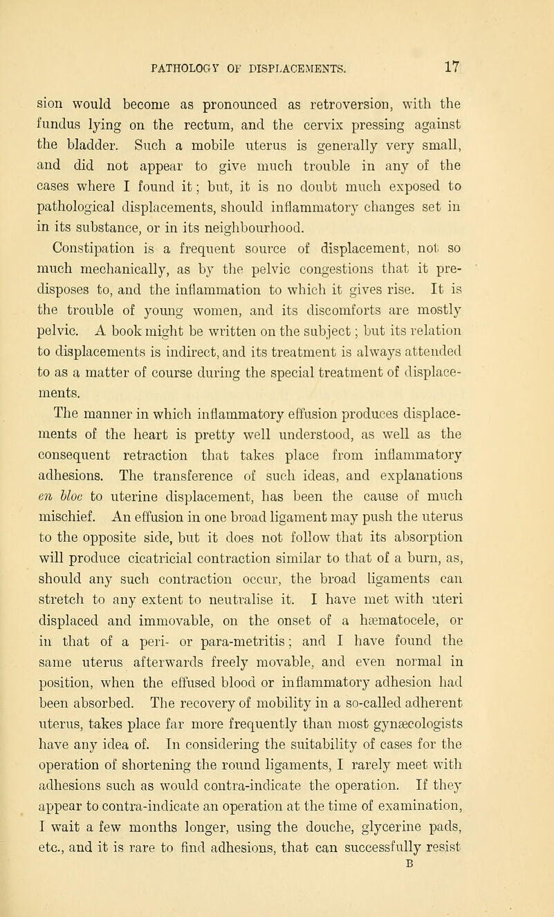 sion would become as pronounced as retroversion, with the fundus lying on the rectum, and the cervix pressing against the bladder. Such a mobile uterus is generally very small, and did not appear to give much trouble in any of the cases where I found it; but, it is no doubt much exposed to pathological displacements, should inflammatory changes set in in its substance, or in its neighbourhood. Constipation is a frequent source of displacement, not so much mechanically, as by tlie pelvic congestions that it pre- disposes to, and the inflammation to which it gives rise. It is the trouble of young women, and its discomforts are mostly pelvic. A book might be written on the subject; but its relation to displacements is indirect, and its treatment is always attended to as a matter of course during the special treatment of displace- ments. The manner in which inflammatory effusion produces displace- ments of the heart is pretty well understood, as well as the consequent retraction that takes place from inflammatory adhesions. The transference of such ideas, and explanations en bloc to uterine displacement, has been the cause of much mischief. An effusion in one broad ligament may push the uterus to the opposite side, but it does not follow that its absorption will produce cicatricial contraction similar to that of a burn, as, should any such contraction occur, the broad ligaments can stretch to any extent to neutralise it. I have met with uteri displaced and immovable, on the onset of a heematocele, or in that of a peri- or para-metritis; and I have found the same uterus afterwards freely movable, and even normal in position, when the effused blood or inflammatory adhesion had been absorbed. The recovery of mobility in a so-called adherent uterus, takes place far more frequently than most gynaecologists have any idea of. In considering the suitability of cases for the operation of shortening the round ligaments, I rarely meet with adhesions such as would contra-indicate the operation. If they appear to contra-indicate an operation at the time of examination, I wait a few months longer, using the douche, glycerine pads, etc., and it is rare to find adhesions, that can successfully resist