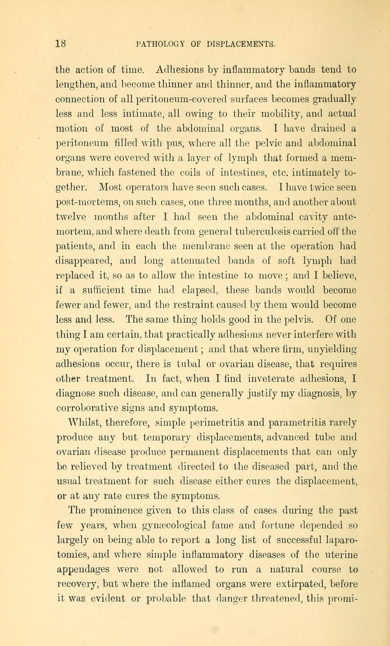 the action of time. Adhesions by inflammatory bands tend to lengthen, and become thinner and thinner, and the inflammatory connection of all peritoneum-covered surfaces becomes gradually less and less intimate, all owing to their mobility, and actual motion of most of the abdominal organs. I have drained a peritoneum filled with pus, where all the pelvic and abdominal organs were covered with a layer of lymph that formed a mem- brane, which fastened the coils of intestines, etc, intimately to- gether. Most operators have seen such cases. I have twice seen post-mortems, on such cases, one three months, and another about twelve months after I had seen the abdominal cavity ante- mortem, and where death from general tuberculosis carried off the patients, and in each the membrane seen at the operation had disappeared, and long attenuated bands of soft lymph had replaced it, so as to allow the intestine to move; and I believe, if a sufficient time had elapsed, these bands would become fewer and fewer, and the restraint caused by them would become less and less. The same thing holds good in the pelvis. Of one thing I am certain, that practically adhesions never interfere with my operation for displacement; and that where firm, unyielding adhesions occur, there is tubal or ovarian disease, that requires other treatment. In fact, when I find inveterate adhesions, I diagnose such disease, and can generally justify my diagnosis, by corroborative signs and symptoms. Whilst, therefore, simple perimetritis and parametritis rarely produce any but temporary displacements, advanced tube and ovarian disease produce permanent displacements that can only be relieved by treatment directed to the diseased part, and the usual treatment for such disease either cures the displacement, or at any rate cures the symptoms. The prominence given to this class of cases during the past few years, when gyneecological fame and fortune depended so largely on being able to report a long list of successful laparo- tomies, and where simple inflammatory diseases of the uterine appendages were not allowed to run a natural course to recovery, but where the inflamed organs were extirpated, before it was evident or probable that danger threatened, this promi-