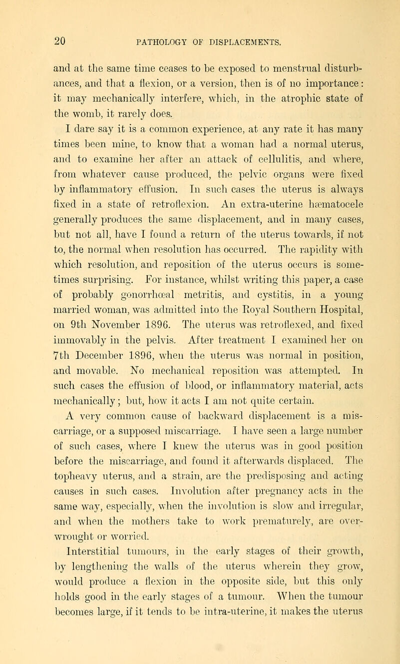 and at the same time ceases to be exposed to menstrual disturb- ances, and that a flexion, or a version, then is of no importance: it may mechanically interfere, which, in the atrophic state of the womb, it rarely does. I dare say it is a common experience, at any rate it has many times been mine, to know that a woman had a normal uterus, and to examine her after an attack of cellulitis, and where, from whatever cause produced, the pelvic organs were fixed by inflammatory effusion. In such cases the uterus is always fixed in a state of retroflexion. An extra-uterine htematocele generally produces the same displacement, and in many cases, but not all, have I found a return of the uterus towards, if not to, the normal when resolution has occurred. The rapidity with which resolution, and reposition of the uterus occurs is some- times surprising. For instance, whilst writing this paper, a case of probably gonorrhceal metritis, and cystitis, in a young married woman, was admitted into the Royal Southern Hospital, on 9th November 1896. The uterus was retroflexed, and fixed immovably in the pelvis. After treatment I examined her on 7th December 1896, when the uterus was normal in position, and movable. No mechanical reposition was attempted. In such cases the effusion of blood, or inflammatory material, acts mechanically ; but, how it acts I am not quite certain. A very common cause of backward displacement is a mis- carriage, or a supposed miscarriage. I have seen a large number of such cases, where I knew the uterus was in good position before the miscarriage, and found it afterwards displaced. The topheavy uterus, and a strain, are the predisposing and acting causes in such cases. Involution after pregnancy acts in the same way, especially, when the involution is slow and irregular, and when the mothers take to work prematurely, are over- wrought or worried. Interstitial tumours, in the early stages of their growth, by lengthening the walls of the uterus wherein they grow, would produce a flexion in the opposite side, but this only holds good in the early stages of a tumour. When the tumour becomes large, if it tends to be intra-uterine, it makes the uterus