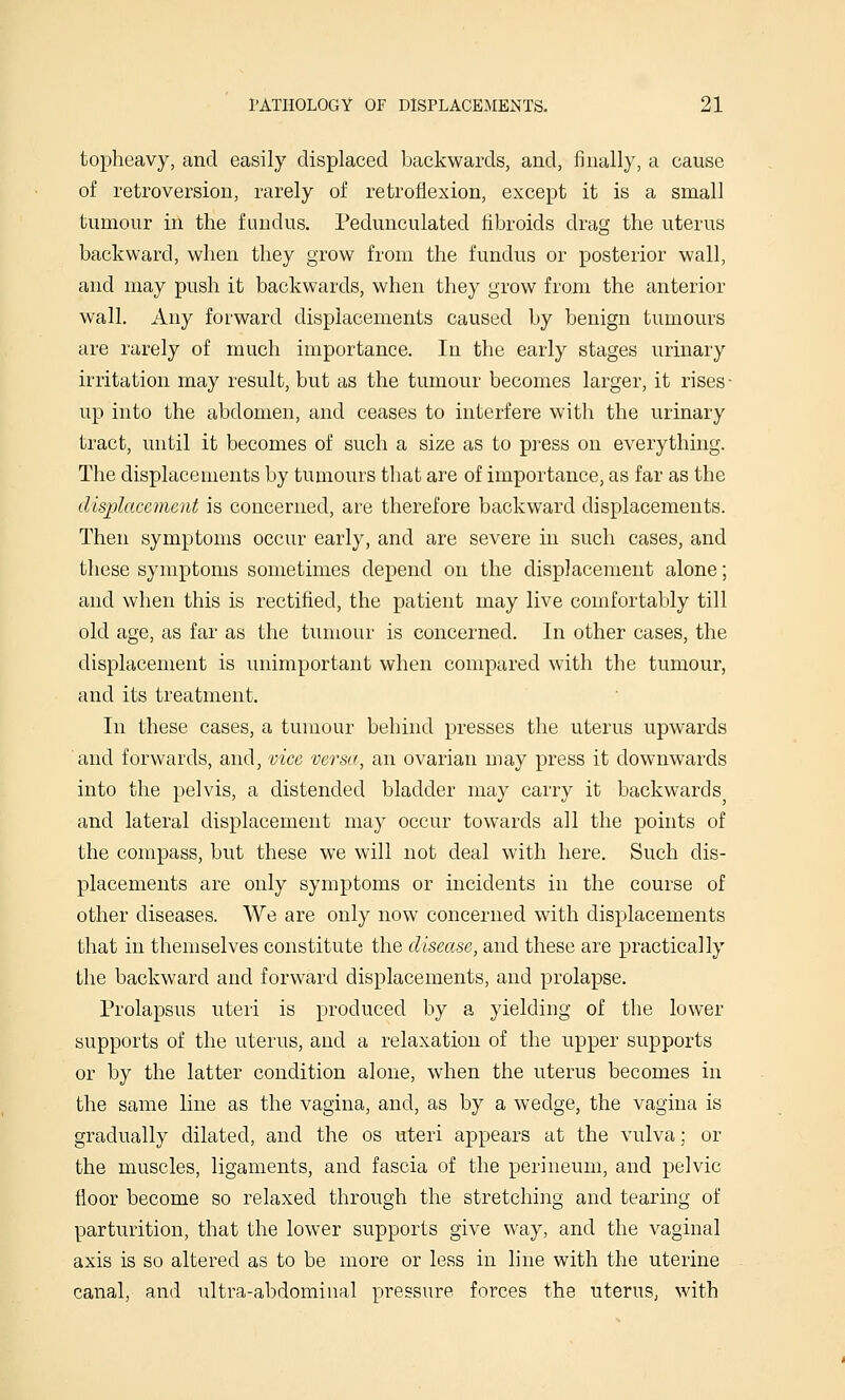topheavy, and easily displaced backwards, and, finally, a cause of retroversion, rarely of retroflexion, except it is a small tumour in the fundus. Pedunculated fibroids drag the uterus backward, when they grow from the fundus or posterior wall, and may push it backwards, when they grow from the anterior wall. Any forward displacements caused by benign tumours are rarely of much importance. In the early stages urinary irritation may result, but as the tumour becomes larger, it rises- up into the abdomen, and ceases to interfere with the urinary tract, until it becomes of such a size as to press on everything. The displacements by tumours that are of importance, as far as the disijlacemcnt is concerned, are therefore backward displacements. Then symptoms occur early, and are severe in such cases, and these symptoms sometimes depend on the displacement alone; and when this is rectified, the patient may live comfortably till old age, as far as the tumour is concerned. In other cases, the displacement is unimportant when compared with the tumour, and its treatment. In these cases, a tumour behind presses the uterus upwards and forwards, and, vice versa, an ovarian may press it downwards into the pelvis, a distended bladder may carry it backwards and lateral displacement may occur towards all the points of the compass, but these we will not deal with here. Such dis- placements are only symptoms or incidents in the course of other diseases. We are only now concerned with displacements that in themselves constitute the disease, and these are practically the backward and forward displacements, and prolapse. Prolapsus uteri is produced by a yielding of the lower supports of the uterus, and a relaxation of the upper supports or by the latter condition alone, when the uterus becomes in the same line as the vagina, and, as by a wedge, the vagina is gradually dilated, and the os uteri appears at the vulva; or the muscles, ligaments, and fascia of the perineum, and pelvic floor become so relaxed through the stretching and tearing of parturition, that the lower supports give way, and the vaginal axis is so altered as to be more or less in hne with the uterine canal, and ultra-abdominal pressure forces the uterus, with