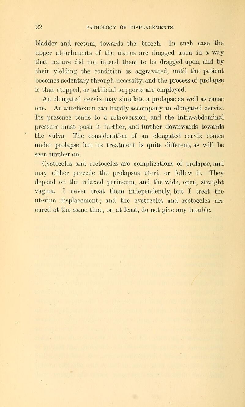 bladder and rectum, towards the breech. In such case the upper attachments of the uterus are dragged upon in a way that nature did not intend them to be dragged upon, and by their yielding the condition is aggravated, until the patient becomes sedentary through necessity, and the process of prolapse is thus stopped, or artificial supports are employed. An elongated cervix may simulate a prolapse as well as cause one. An anteflexion can hardly accompany an elongated cervix. Its presence tends to a retroversion, and the intra-abdominal pressure must push it further, and further downwards towards the vulva. The consideration of an elongated cervix comes under prolapse, but its treatment is quite different, as will be seen further on. Cystoceles and rectoceles are complications of prolapse, and may either precede the prolapsus uteri, or follow it. They depend on the relaxed perineum, and the wide, open, straight vagina. I never treat them independently, but I treat the uterine displacement; and the cystoceles and rectoceles are cured at the same time, or, at least, do not give any trouble.