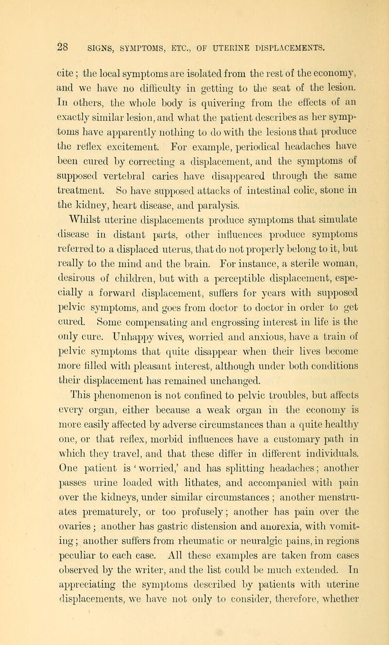 cite; the local symptoms are isolated from the rest of the economy, and we have no difficulty in getting to the seat of the lesion. In others, the whole body is quivering from the effects of an exactly shnilar lesion, and what the patient describes as her symp- toms have apparently nothing to do with the lesions that produce the reflex excitement. For example, periodical headaches have been cured by correcting a displacement, and the symptoms of supposed vertebral caries have disappeared through the same treatment. So have supposed attacks of intestinal colic, stone in the kidney, heart disease, and paralysis. Whilst uterine displacements produce symptoms that simulate disease in distant parts, other influences produce symptoms referred to a displaced uterus, that do not properly belong to it, but really to the mind and the brain. For instance, a sterile woman, desirous of children, but with a perceptible displacement, espe- cially a forward displacement, suffers for years with supposed pelvic symptoms, and goes from doctor to doctor in order to get cured. Some compensating and engrossing interest in life is the only cure. Unhappy wives, worried and anxious, have a train of pelvic symptoms that quite disappear when their lives become more tilled with pleasant interest, although under both conditions their displacement has remained unchanged. This phenomenon is not confined to pelvic troubles, but affects every organ, either because a weak organ in the economy is more easily affected by adverse circumstances than a quite healthy one, or that reflex, morbid influences have a customary path in which they travel, and that these differ in different individuals. One patient is ' worried,' and has splitting headaches; another passes urine loaded with lithates, and accompanied with pain over the kidneys, under similar circumstances ; another menstru- ates prematurely, or too profusely; another has pain over the ovaries; another has gastric distension and anorexia, with vomit- ing ; another suffers from rheumatic or neuralgic pains, in regions peculiar to each case. All these examples are taken from cases observed by the writer, and the list could be much extended. In appreciating the symptoms described by patients with uterine displacements, we have not only to consider, therefore, whether