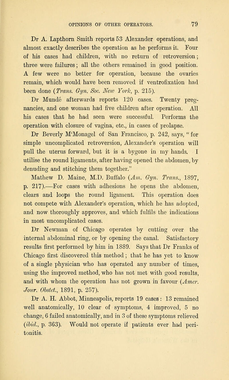 Dr A. Lapthorn Smith reports 53 Alexander operations, and almost exactly describes the operation as he performs it. Four of his cases had children, with no return of retroversion; three were failures; all the others remained in good position. A few were no better for operation, because the ovaries remain, which would have been removed if ventrofixation had been done {Trans. Gyn. Soc. New York, p. 215). Dr Munde afterwards reports 120 cases. Twenty preg- nancies, and one woman had five children after operation. AH his cases that he had seen were successful. Performs the operation with closure of vagina, etc., in cases of prolapse. Dr Beverly M'Monagel of San Francisco, p. 242, says, for simple uncomplicated retroversion, Alexander's operation will pull the uterus forward, but it is a bygone in my hands. I utilise the round ligaments, after having opened the abdomen, by denuding and stitching them together. Mathew D. Maine, M.D. Buffalo {Am. Gyn. Trans., 1897, p. 217).—For cases with adhesions he opens the abdomen, clears and loops the round ligament. This operation does not compete with Alexander's operation, which he has adopted, and now thoroughly approves, and which fulfils the indications in most uncomplicated cases. Dr Newman of Chicago operates by cutting over the internal abdominal ring, or by opening the canal. Satisfactory results first performed by him in 1889. Says that Dr Franks of Chicago first discovered this method; that he has yet to know of a single physician who has operated any number of times, using the improved method, who has not met with good results, and with whom the operation has not grown in favour {Amer. Jour. Ohstet, 1891, p. 257). Dr A. H. Abbot, Minneapolis, reports 19 cases: 13 remained well anatomically, 10 clear of symptoms, 4 improved, 5 no change, 6 failed anatomically, and in 3 of these symptoms relieved {ibid., p. 363). Would not operate if patients ever had peri- tonitis.