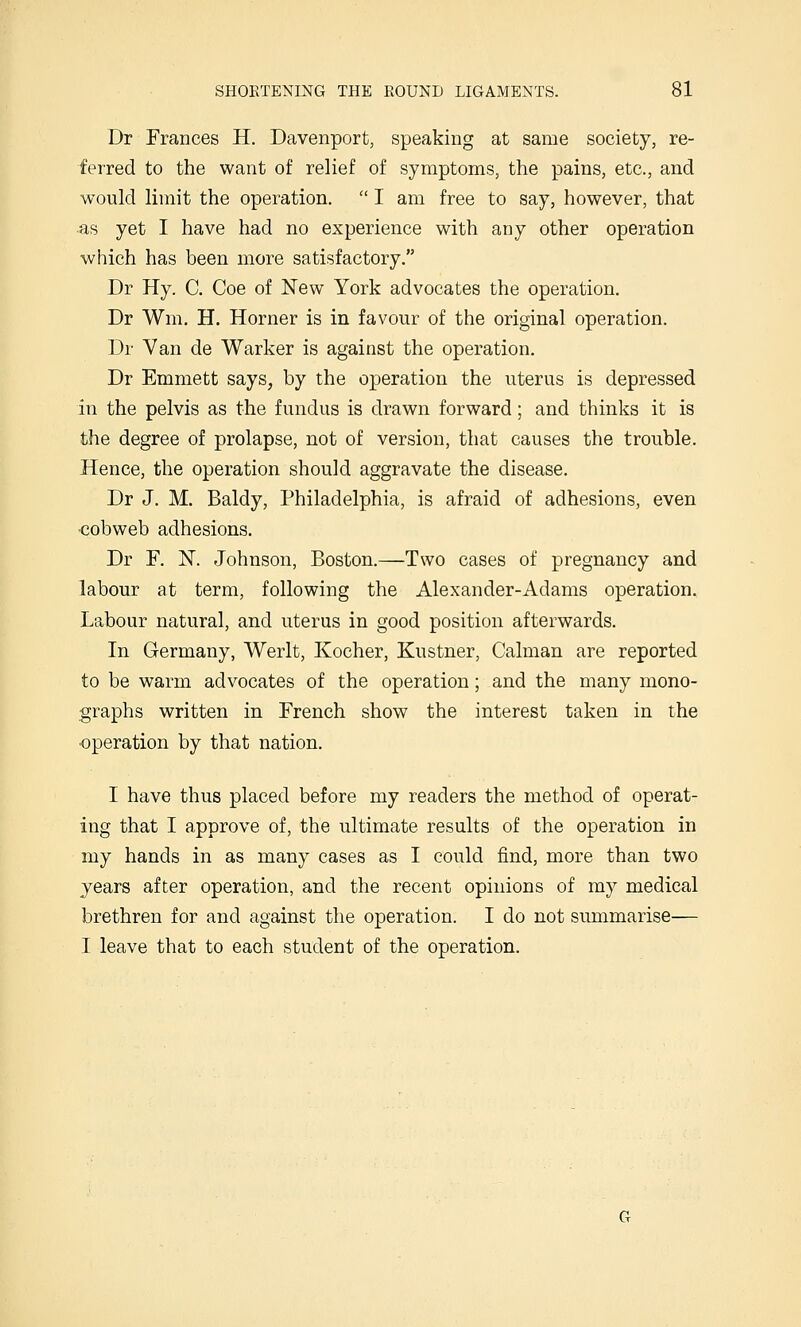 Dr Frances H. Davenport, speaking at same society, re- ferred to the want of relief of symptoms, the pains, etc., and would limit the operation. I am free to say, however, that as yet I have had no experience with any other operation which has been more satisfactory. Dr Hy. C. Coe of New York advocates the operation. Dr Wm. H. Horner is in favour of the original operation. Dr Van de Warker is against the operation. Dr Emmett says, by the operation the uterus is depressed in the pelvis as the fundus is drawn forward; and thinks it is the degree of prolapse, not of version, that causes the trouble. Hence, the operation should aggravate the disease. Dr J. M. Baldy, Philadelphia, is afraid of adhesions, even <3obweb adhesions. Dr F. N. Johnson, Boston.—Two cases of pregnancy and labour at term, following the Alexander-Adams operation. Labour natural, and uterus in good position afterwards. In Germany, Werlt, Kocher, Kustner, Caiman are reported to be warm advocates of the operation; and the many mono- graphs written in French show the interest taken in the ■operation by that nation. I have thus placed before my readers the method of operat- ing that I approve of, the ultimate results of the operation in my hands in as many cases as I could find, more than two years after operation, and the recent opinions of my medical brethren for and against the operation. I do not summarise— I leave that to each student of the operation.