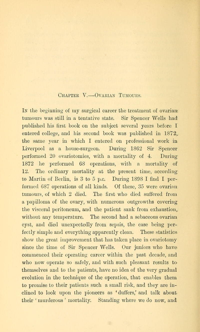 Chapter V.—Ovarian Tumours. In the beginning of my surgical career the treatment of ovarian, tumours was still in a tentative state. Sir Spencer Wells had published his first book on the subject several years before I entered college, and his second book was published in 1872,. the same year in which I entered on professional work in Liverpool as a house-surgeon. During 1862 Sir Spencer performed 20 ovariotomies, with a mortality of 4. During 1872 he performed 68 operations, with a mortality of 12. The ordinary mortality at the present time, according to Martin of Berlin, is 3 to 5 p.c. During 1898 I find I per- formed 687 operations of all kinds. Of these, 35 were ovarian tumours, of which 2 died. The first who died suffered from a papilloma of the ovary, with numerous outgrowths covering the visceral peritoneum, and the patient sank from exhaustion, without any temperature. The second had a sebaceous ovarian cyst, and died unexpectedly from sepsis, the case being per- fectly simple and everything apparently clean. These statistics show the great improvement that has taken place in ovariotomy since the time of Sir Spencer Wells. Our juniors who have commenced their operating career within the past decade, and who now operate so safely, and with such pleasant results to themselves and to the patients, have no idea of the very gradual evolution in the technique of the operation, that enables them to promise to their patients such a small risk, and they are in- clined to look upon the pioneers as * duffers,' and talk about their ' murderous ' mortality. Standing where we do now, and