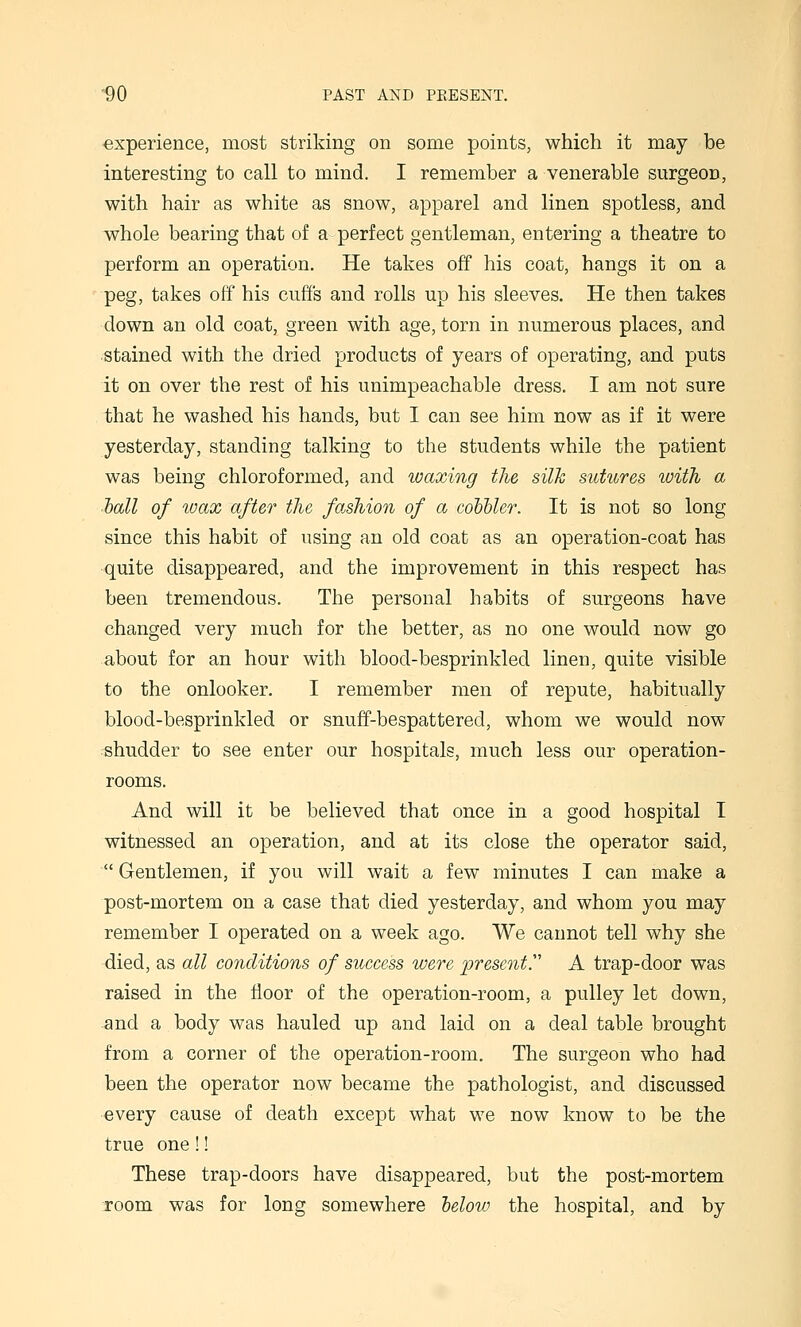 experience, most striking on some points, which it may be interesting to call to mind. I remember a venerable surgeon, with hair as white as snow, apparel and linen spotless, and whole bearing that of a perfect gentleman, entering a theatre to perform an operation. He takes off his coat, hangs it on a peg, takes off his cuffs and rolls up his sleeves. He then takes down an old coat, green with age, torn in numerous places, and stained with the dried products of years of operating, and puts it on over the rest of his unimpeachable dress. I am not sure that he washed his hands, but I can see him now as if it were yesterday, standing talking to the students while the patient was being chloroformed, and waxing the silk sutures with a hall of wax after the fashion of a coHbler. It is not so long since this habit of using an old coat as an operation-coat has quite disappeared, and the improvement in this respect has been tremendous. The personal habits of surgeons have changed very much for the better, as no one would now go about for an hour with blood-besprinkled linen, quite visible to the onlooker. I remember men of repute, habitually blood-besprinkled or snuff-bespattered, whom we would now shudder to see enter our hospitals, much less our operation- rooms. And will it be believed that once in a good hospital I witnessed an operation, and at its close the operator said,  Gentlemen, if you will wait a few minutes I can make a post-mortem on a case that died yesterday, and whom you may remember I operated on a week ago. We cannot tell why she died, as all conditions of success were present. A trap-door was raised in the floor of the operation-room, a pulley let down, and a body was hauled up and laid on a deal table brought from a corner of the operation-room. The surgeon who had been the operator now became the pathologist, and discussed every cause of death except what we now know to be the true one!! These trap-doors have disappeared, but the post-mortem room was for long somewhere helow the hospital, and by