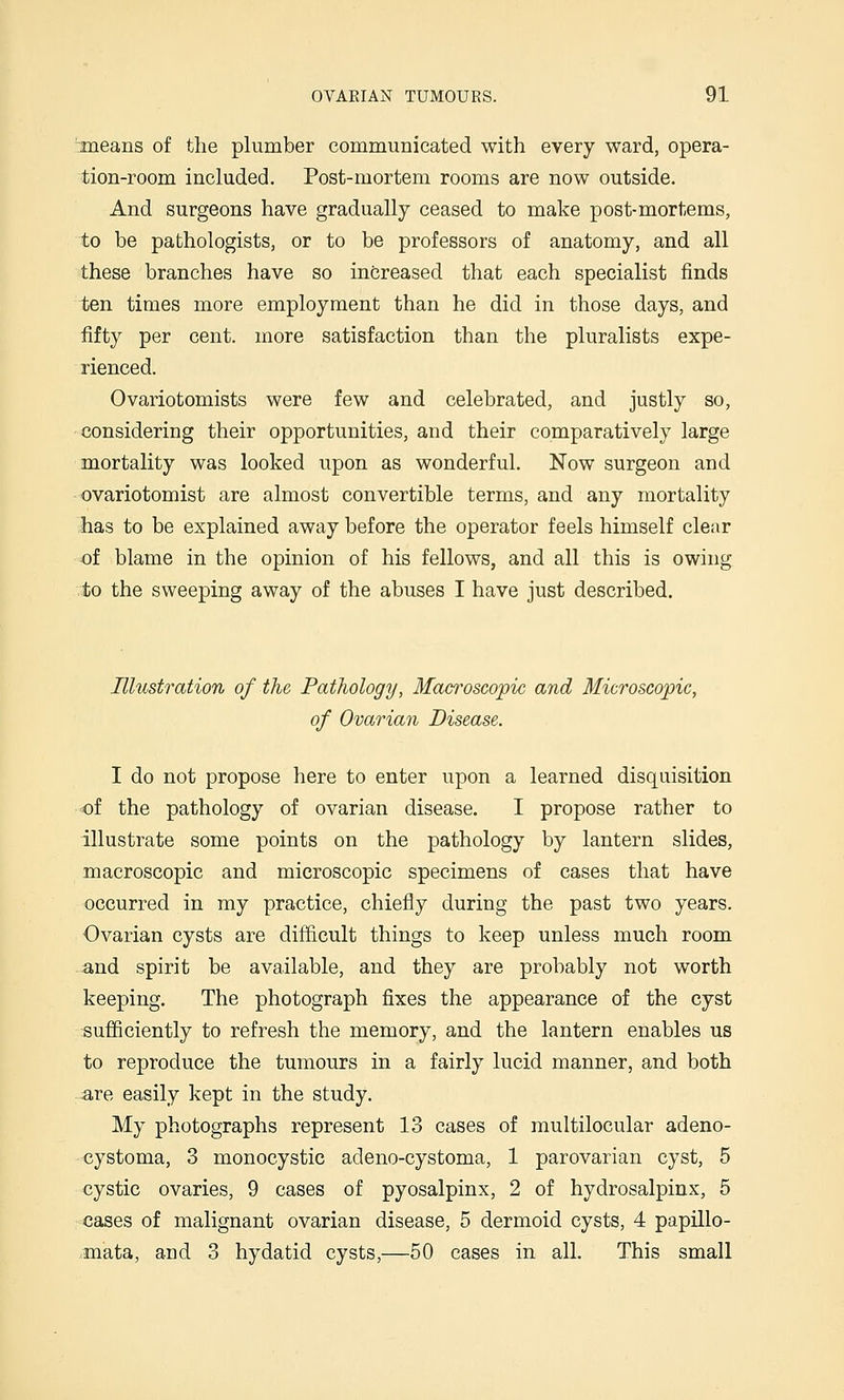 -means of the plumber communicated with every ward, opera- tion-room included. Post-mortem rooms are now outside. And surgeons have gradually ceased to make post-mortems, to be pathologists, or to be professors of anatomy, and all these branches have so increased that each specialist finds ten times more employment than he did in those days, and fifty per cent, more satisfaction than the pluralists expe- rienced. Ovariotomists were few and celebrated, and justly so, considering their opportunities, and their comparatively large mortality was looked upon as wonderful. Now surgeon and ovariotomist are almost convertible terms, and any mortality has to be explained away before the operator feels himself clear of blame in the opinion of his fellows, and all this is owing to the sweeping away of the abuses I have just described. Illustration of the Pathology, Macroscopic and Microscopic, of Ovarian Disease. I do not propose here to enter upon a learned disquisition of the pathology of ovarian disease. I propose rather to illustrate some points on the pathology by lantern slides, macroscopic and microscopic specimens of cases that have occurred in my practice, chiefly during the past two years. Ovarian cysts are difficult things to keep unless much room and spirit be available, and they are probably not worth keeping. The photograph fixes the appearance of the cyst sufficiently to refresh the memory, and the lantern enables us to reproduce the tumours in a fairly lucid manner, and both are easily kept in the study. My photographs represent 13 cases of multilocular adeno- cystoma, 3 monocystic adeno-cystoma, 1 parovarian cyst, 5 cystic ovaries, 9 cases of pyosalpinx, 2 of hydrosalpinx, 5 cases of malignant ovarian disease, 5 dermoid cysts, 4 papillo- .mata, and 3 hydatid cysts,—50 cases in all. This small