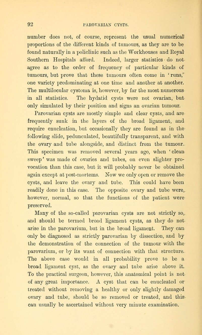 number does not, of course, represent the usual numerical' proportions of the different kinds of tumours, as they are to be found naturally in a policlinic such as the Workhouses and Eoyal Southern Hospitals afford. Indeed, larger statistics • do not agree as to the order of frequency of particular kinds of tumours, but prove that these tumours often come in ' runs,' one variety predominating at one time and another at another. The multilocular cystoma is, however, by far the most numerous in all statistics. The hydatid cysts were not ovarian, but only simulated by their position and signs an ovarian tumour. Parovarian cysts are mostly simple and clear cysts, and are frequently sunk in the layers of the broad ligament, and require enucleation, but occasionally they are found as in the following slide, pedunculated, beautifully transparent, and with the ovary and tube alongside, and distinct from the tumour. This specimen was removed several years ago, when ' clean sweep' was made of ovaries and tubes, on even slighter pro- vocation than this case, but it will probably never be obtained again except at post-mortems. Now we only open or remove the cysts, and leave the ovary and tube. This could have been readily done in this case. The opposite ovary and tube were,, however, normal, so that the functions of the patient were- preserved. Many of the so-called parovarian cysts are not strictly so, and should be termed broad ligament cysts, as they do not arise in the parovarium, but in the broad ligament. They can only be diagnosed as strictly parovarian by dissection, and by the demonstration of the connection of the tumour with the parovarium, or by its want of connection with that structure. The above case would in all probability prove to be a broad ligament cyst, as the ovary and tube arise above it. To the practical surgeon, however, this anatomical point is not of any great importance. A cyst that can be enucleated or treated without removing a healthy or only slightly damaged ovary and tube, should be so removed or treated, and this:- can usually be ascertained without very minute examination.