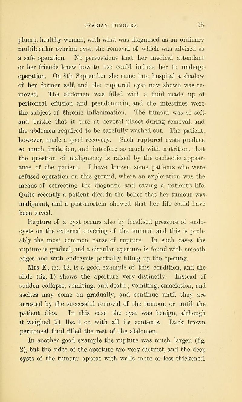 plump, healthy woman, with what was diagnosed as an ordinary multilocular ovarian cyst, the removal of which was advised as a safe operation. No persuasions that her medical attendant or her friends knew how to use could induce her to undergo operation. On 8th September she came into hospital a shadow of her former self, and the ruptured cyst now shown was re- moved. The abdomen was filled with a fluid made up of peritoneal effusion and pseudomucin, and the intestines were the subject of Chronic inflammation. The tumour was so soft and brittle that it tore at several places during removal, and the abdomen required to be carefully washed out. The patient,. however, made a good recovery. Such ruptured cysts produce so much irritation, and interfere so much with nutrition, that the question of malignancy is raised by the cachectic appear- ance of the patient. I have known some patients who were refused operation on this ground, where an exploration was the means of correcting the diagnosis and saving a patient's life. Quite recently a patient died in the belief that her tumour was malignant, and a post-mortem showed that her life could have been saved. Kupture of a cyst occurs also by localised pressure of endo- cysts on the external covering of the tumour, and this is prob- ably the most common cause of rupture. In such cases the rupture is gradual, and a circular aperture is found with smooth edges and with endocysts partially filling up the opening. Mrs E., cct. 48, is a good example of this condition, and the slide (fig. 1) shows the aperture very distinctly. Instead of sudden collapse, vomiting, and death ; vomiting, emaciation, and ascites may come on gradually, and continue until they are arrested by the successful removal of the tumour, or until the patient dies. In this case the cyst was benign, although it weighed 21 lbs. 1 oz. with all its contents. Dark brown peritoneal fluid filled the rest of the abdomen. In another good example the rupture was much larger, (fig. 2), but the sides of the aperture are very distinct, and the deep cysts of the tumour appear with walls more or less thickened.