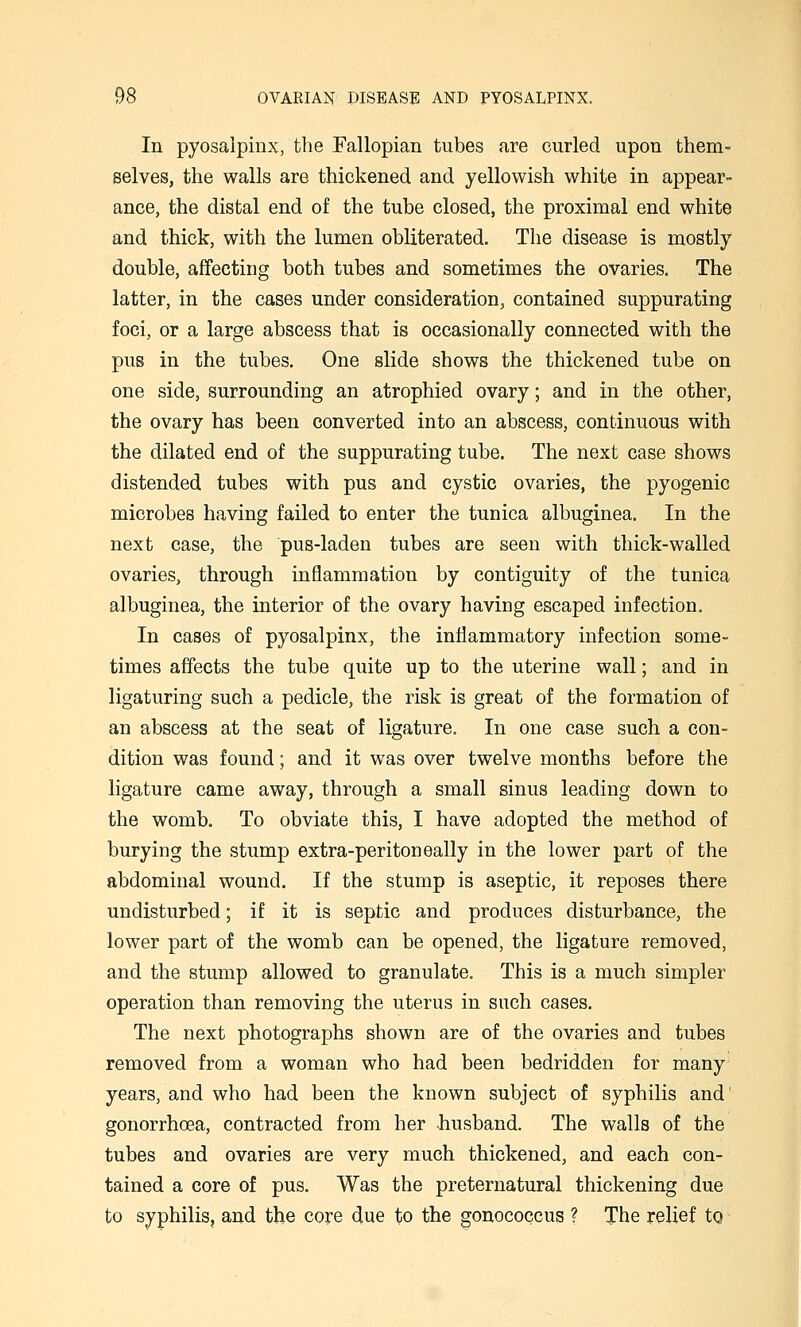 In pyosaipinx, the Fallopian tubes are curled upon them- selves, the walls are thickened and yellowish white in appear- ance, the distal end of the tube closed, the proximal end white and thick, with the lumen obliterated. The disease is mostly double, affecting both tubes and sometimes the ovaries. The latter, in the cases under consideration, contained suppurating foci, or a large abscess that is occasionally connected with the pus in the tubes. One slide shows the thickened tube on one side, surrounding an atrophied ovary; and in the other, the ovary has been converted into an abscess, continuous with the dilated end of the suppurating tube. The next case shows distended tubes with pus and cystic ovaries, the pyogenic microbes having failed to enter the tunica albuginea. In the next case, the pus-laden tubes are seen with thick-walled ovaries, through inflammation by contiguity of the tunica albuginea, the interior of the ovary having escaped infection. In cases of pyosaipinx, the inflammatory infection some- times affects the tube quite up to the uterine wall; and in ligaturing such a pedicle, the risk is great of the formation of an abscess at the seat of ligature. In one case such a con- dition was found; and it was over twelve months before the ligature came away, through a small sinus leading down to the womb. To obviate this, I have adopted the method of burying the stump extra-peritoneally in the lower part of the abdominal wound. If the stump is aseptic, it reposes there undisturbed; if it is septic and produces disturbance, the lower part of the womb can be opened, the ligature removed, and the stump allowed to granulate. This is a much simpler operation than removing the uterus in such cases. The next photographs shown are of the ovaries and tubes removed from a woman who had been bedridden for many years, and who had been the known subject of syphilis and gonorrhoea, contracted from her husband. The walls of the tubes and ovaries are very much thickened, and each con- tained a core of pus. Was the preternatural thickening due to syphilis, and the core due to the gonococcus ? The relief to