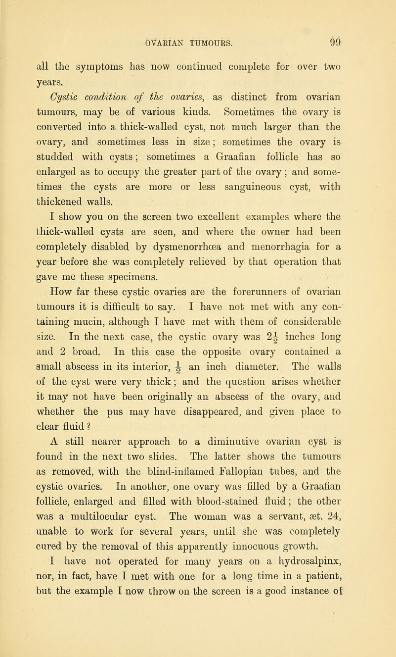 all the symptoms has now continued complete for over two years. Cystic condition of the ovaries, as distinct from ovarian tumours, may be of various kinds. Sometimes the ovary is converted into a thick-walled cyst, not much larger than the ovary, and sometimes less in size; sometimes the ovary is studded with cysts; sometimes a Graafian follicle has so enlarged as to occupy the greater part of the ovary; and some- times the cysts are more or less sanguineous cyst, with thickened walls. I show you on the screen two excellent examples where the thick-walled cysts are seen, and where the owner had been completely disabled by dysmenorrhoea and menorrhagia for a year before she was completely relieved by that operation that gave me these specimens. How far these cystic ovaries are the forerunners of ovarian tumours it is difficult to say. I have not met with any con- taining mucin, although I have met with them of considerable size. In the next case, the cystic ovary was 2^ inches long and 2 broad. In this case the opposite ovary contained a small abscess in its interior, ^ an inch diameter. The walls of the cyst were very thick; and the question arises whether it may not have been originally an abscess of the ovary, and whether the pus may have disappeared, and given place to clear fluid ? A still nearer approach to a diminutive ovarian cyst is found in the next two slides. The latter shows the tumours as removed, with the blind-inflamed Fallopian tubes, and the cystic ovaries. In another, one ovary was filled by a Graafian follicle, enlarged and filled with blood-stained fluid; the other was a multilocular cyst. The woman was a servant, aet. 24, unable to work for several years, until she was completely cured by the removal of this apparently innocuous growth. I have not operated for many years on a hydrosalpinx, nor, in fact, have I met with one for a long time in a patient, but the example I now throw on the screen is a good instance of