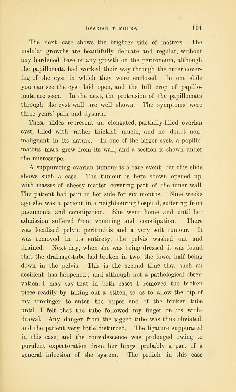 The next case shows the brighter side of matters. The nodular growths are beautifully delicate and regular, without any hardened base or any growth on the peritoneum, although the papillomata had worked their way through the outer cover- ing of the cyst in which they were enclosed. In one slide you can see the cyst laid open, and the full crop of papillo- mata are seen. In the next, the protrusion of the papillomata through the cyst wall are well shown. The symptoms were three years' pain and dysuria. These slides represent an elongated, partially-filled ovarian cyst, filled with rather thickish mucin, and no doubt non- malignant in its nature. In one of the larger cysts a papillo- matous mass grew from its wall, and a section is shown under the microscope. A suppurating ovarian tumour is a rare event, but this slide shows such a case. The tumour is here shown opened up, with masses of cheesy matter covering part of the inner wall. The patient had pain in her side for six months. Nine weeks ago she was a patient in a neighbouring hospital, suffering from pneumonia and constipation. She went home, and until her admission suffered from vomiting and constipation. There was localised pelvic peritonitis and a very soft tumour. It was removed in its entirety, the pelvis washed out and drained. Next day, when she was being dressed, it was found that the drainage-tube had broken in two, the lower half being down in the pelvis. This is the second time that such an accident has happened; and although not a pathological obser- vation, I may say that in both cases I removed the broken piece readily by taking out a stitch, so as to allow the tip of my forefinger to enter the upper end of the broken tube until I felt that the tube followed my finger on its with- drawal. Any danger from the jagged tube was thus obviated, and the patient very little disturbed. The ligature suppurated in this case, and the convalescence was prolonged owing to purulent expectoration from her lungs, probably a part of a general infection of the system. The pedicle in this case