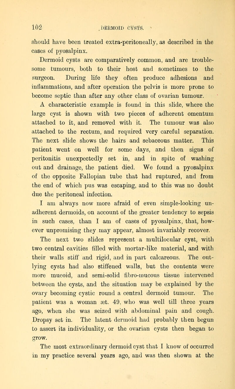 should have been treated extra-peritoneally, as described in the cases of pyosalpinx. Dermoid cysts are comparatively common, and are trouble- some tumours, both to their host and sometimes to the surgeon. During life they often produce adhesions and inflammations, and after operation the pelvis is more prone to become septic than after any other class of ovarian tumour. A characteristic example is found in this slide, where the large cyst is shown with two pieces of adherent omentum attached to it, and removed with it. The tumour was also attached to the rectum, and required very careful separation. The next slide shows the hairs and sebaceous matter. This patient went on well for some days, and then signs of peritonitis unexpectedly set in, and in spite of washing out and drainage, the patient died. We found a pyosalpinx of the opposite Fallopian tube that had ruptured, and from the end of which pus was escaping, and to this was no doubt due the peritoneal infection. I am always now more afraid of even simple-looking un- adherent dermoids, on account of the greater tendency to sepsis in such cases, than I am of cases of pyosalpinx, that, how- ever unpromising they may appear, almost invariably recover. The next two slides represent a multilocular cyst, with two central cavities filled with mortar-like material, and with their walls stiff and rigid, and in part calcareous. The out- lying cysts had also stiffened walls, but the contents were more mucoid, and semi-solid fibro-mucous tissue intervened between the cysts, and the situation may be explained by the ovary becoming cystic round a central dermoid tumour. The patient was a woman set. 49, who was well till three years ago, when she was seized with abdominal pain and cough. Dropsy set in. The latent dermoid had probably then begun to assert its individuality, or the ovarian cysts then began to grow. The most extraordinary dermoid cyst that I know of occurred in my practice several years ago, and was then shown at the