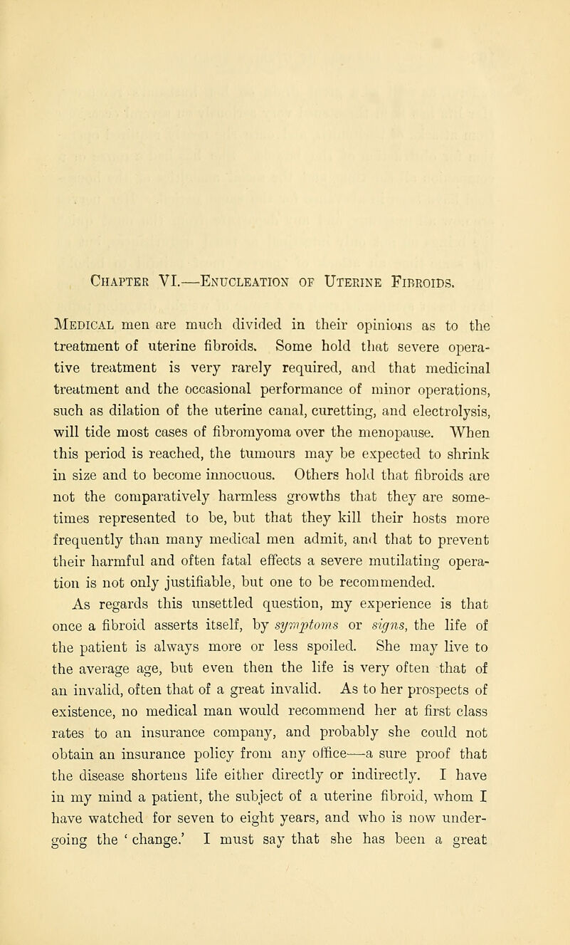Chapter VI.—Enucleation of Uterine Fibroids. Medical men are much divided in their opinions as to the treatment of uterine fibroids. Some hold that severe opera- tive treatment is very rarely required, and that medicinal treatment and the occasional performance of minor operations, such as dilation of the uterine canal, curetting, and electrolysis, will tide most cases of fibromyoma over the menopause. When this period is reached, the tumours may be expected to shrink in size and to become innocuous. Others hold that fibroids are not the comparatively harmless growths that they are some- times represented to be, but that they kill their hosts more frequently than many medical men admit, and that to prevent their harmful and often fatal effects a severe mutilating opera- tion is not only justifiable, but one to be recommended. As regards this vmsettled question, my experience is that once a fibroid asserts itself, by symptoms or signs, the life of the patient is always more or less spoiled. She may live to the average age, but even then the life is very often that of an invalid, often that of a great invalid. As to her prospects of existence, no medical man would recommend her at first class rates to an insurance company, and probably she could not obtain an insurance policy from any office—a sure proof that the disease shortens life either directly or indirectly. I have in my mind a patient, the subject of a uterine fibroid, whom I have watched for seven to eight years, and who is now under- going the ' change.' I must say that she has been a great