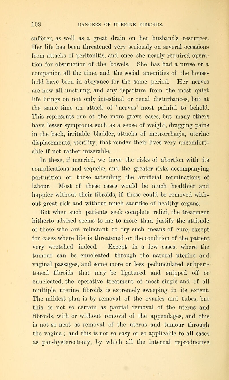 sufferer, as well as a great drain on her husband's resources. Her life has been threatened very seriously on several occasions from attacks of peritonitis, and once she nearly required opera- tion for obstruction of the bowels. She has had a nurse or ^ companion all the time, and the social amenities of the house- hold have been in abeyance for the same period. Her nerves are now all unstrung, and any departure from the most quiet life brings on not only intestinal or renal disturbances, but at the same time an attack of 'nerves' most painful to behold. This represents one of the more grave cases, but many others have lesser symptoms, such as a sense of weight, dragging pains in the back, irritable bladder, attacks of metrorrhagia, uterine displacements, sterility, that render their lives very uncomfort- able if not rather miserable. In these, if married, we have the risks of abortion with its complications and sequela3, and the greater risks accompanying parturition or those attending the artificial terminations of labour. Most of these cases would be much healthier and happier without their fibroids, if these could be removed with- out great risk and without much sacrifice of healthy organs. But when such patients seek complete relief, the treatment hitherto advised seems to me to more than justify the attitude of those who are reluctant to try such means of cure, except for cases where life is threatened or the condition of the patient very wretched indeed. Except in a few cases, where the tumour can be enucleated through the natural uterine and vaginal passages, and some more or less pedunculated subperi- toneal fibroids that may be ligatured and snipped off or enucleated, the operative treatment of most single and of all multiple uterine fibroids is extremely sweeping in its extent. The mildest plan is by removal of the ovaries and tubes, but this is not so certain as partial removal of the uterus and fibroids, with or without removal of the appendages, and this is not so neat as removal of the uterus and tumour through the vagina; and this is not so easy or so applicable to all cases as pan-hysterectomy, by which all the internal reproductive