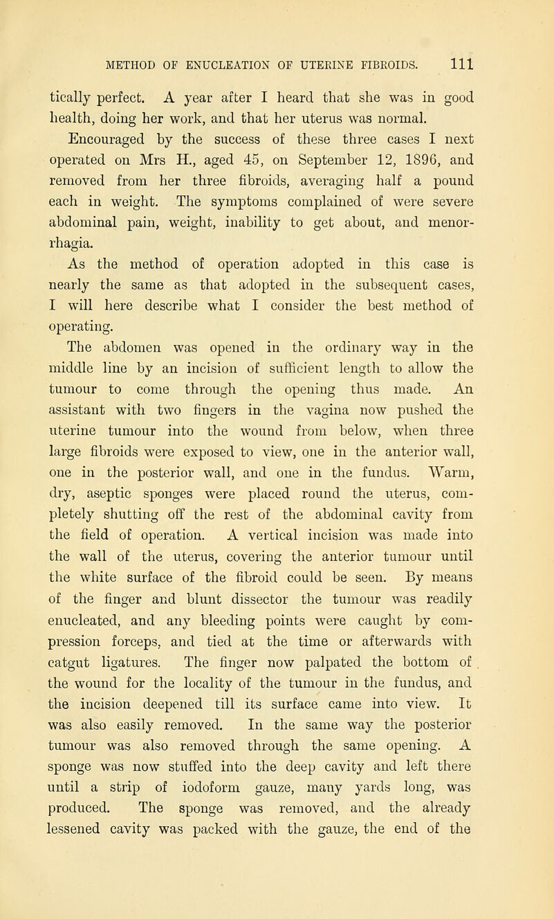 tically perfect. A year after I heard that she was in good health, doing her worlv, and that her uterus was normal. Encouraged by the success of these three cases I next operated on Mrs H., aged 45, on September 12, 1896, and removed from her three fibroids, averaging half a pound each in weight. The symptoms complained of were severe abdominal pain, weight, inability to get about, and menor- rhagia. As the method of operation adopted in this case is nearly the same as that adopted in the subsequent cases, I will here describe what I consider the best method of operating. The abdomen was opened in the ordinary way in the middle line by an incision of sufficient length to allow the tumour to come through the opening thus made. An assistant with two fingers in the vagina now pushed the uterine tumour into the wound from below, when three large fibroids were exposed to view, one in the anterior wall, one in the posterior wall, and one in the fundus. Warm, dry, aseptic sponges were placed round the uterus, com- pletely shutting off the rest of the abdominal cavity from the field of operation. A vertical incision was made into the wall of the uterus, covering the anterior tumour until the white surface of the fibroid could be seen. By means of the finger and blunt dissector the tumour was readily enucleated, and any bleeding points were caught by com- pression forceps, and tied at the time or afterwards with catgut ligatures. The finger now palpated the bottom of the wound for the locality of the tumour in the fundus, and the incision deepened till its surface came into view. It was also easily removed. In the same way the posterior tumour was also removed through the same opening. A sponge was now stuffed into the deep cavity and left there until a strip of iodoform gauze, many yards long, was produced. The sponge was removed, and the already lessened cavity was packed with the gauze, the end of the