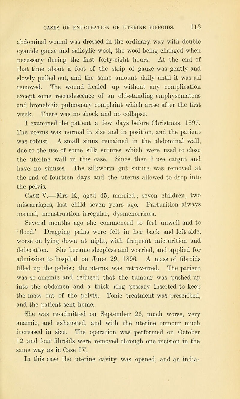 abdominal wound was dressed in the ordinary way with double cyanide gauze and salicylic wool, the wool being changed when necessary during the first forty-eight hours. At the end of that time about a foot of the strip of gauze was gently and slowly pulled out, and the same amount daily until it was all removed. The wound healed up without any complication except some recrudescence of an old-standing emphysematous and bronchitic pulmonary complaint which arose after the first week. There was no shock and no collapse. I examined the patient a few days before Christmas, 1897. The uterus was normal in size and in position, and the patient was robust. A small sinus remained in the abdominal wall, due to the use of some silk sutures which were used to close the uterine wall in this case. Since then I use catgut and have no sinuses. The silkworm gut suture was removed at the end of fourteen days and the uterus allowed to drop into the pelvis. Case V.—Mrs E., aged 45, married; seven children, two miscarriages, last child seven years ago. Parturition always normal, menstruation irregular, dysmenorrhoea. Several months ago she commenced to feel unwell and to ' flood.' Dragging pains were felt in her back and left side, worse on lying down at night, with frequent micturition and defaecation. She became sleepless and worried, and applied for admission to hospital on June 29, 1896. A mass of fibroids filled up the pelvis ; the uterus was retroverted. The patient was so anaemic and reduced that the tumour was pushed up into the abdomen and a thick ring pessary inserted to keep the mass out of the pelvis. Tonic treatment was prescribed, and the patient sent home. She was re-admitted on September 26, much worse, very aneemic, and exhausted, and with the uterine tumour much increased in size. The operation was performed on October 12, and four fibroids were removed through one incision in the same way as in Case IV. In this case the uterine cavity was opened, and an India-