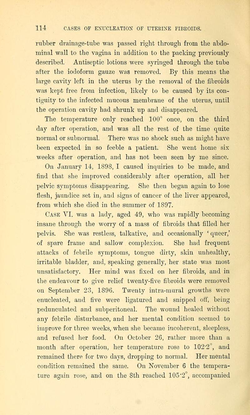rubber drainage-tube was passed right through from the abdo- minal wall to the vagina in addition to the packing previously described. Antiseptic lotions were syringed through the tube after the iodoform gauze was removed. By this means the large cavity left in the uterus by the removal of the fibroids was kept free from infection, likely to be caused by its con- tiguity to the infected mucous membrane of the uterus, until the operation cavity had shrunk up and disappeared. The temperature only reached 100° once, on the third day after operation, and was all the rest of the time quite normal or subnormal. There was no shock such as might have been expected in so feeble a patient. She went home six weeks after operation, and has not been seen by me since. On January 14, 1898, I caused inquiries to be made, and find that she improved considerably after operation, all her pelvic symptoms disappearing. She then began again to lose flesh, jaundice set in, and signs of cancer of the liver appeared, from which she died in the summer of 1897. Case VI. was a lady, aged 49, who was rapidly becoming insane through the worry of a mass of fibroids that filled her pelvis. She was restless, talkative, and occasionally ' queer,' of spare frame and sallow complexion. She had frequent attacks of febrile symptoms, tongue dirty, skin unhealthy, irritable bladder, and, speaking generally, her state was most unsatisfactory. Her mind was fixed on her fibroids, and in the endeavour to give relief twenty-five fibroids were removed on September 23, 1896. Twenty intra-mural growths were enucleated, and five were ligatured and snipped off, being pedunculated and subperitoneal. The wound healed without any febrile disturbance, and her mental condition seemed to improve for three weeks, when she became incoherent, sleepless, and refused her food. On October 26, rather more than a month after operation, her temperature rose to 102'2°, and remained there for two days, dropping to normal. Her mental condition remained the same. On November 6 the tempera- ture again rose, and on the 8th reached 105*2°, accompanied