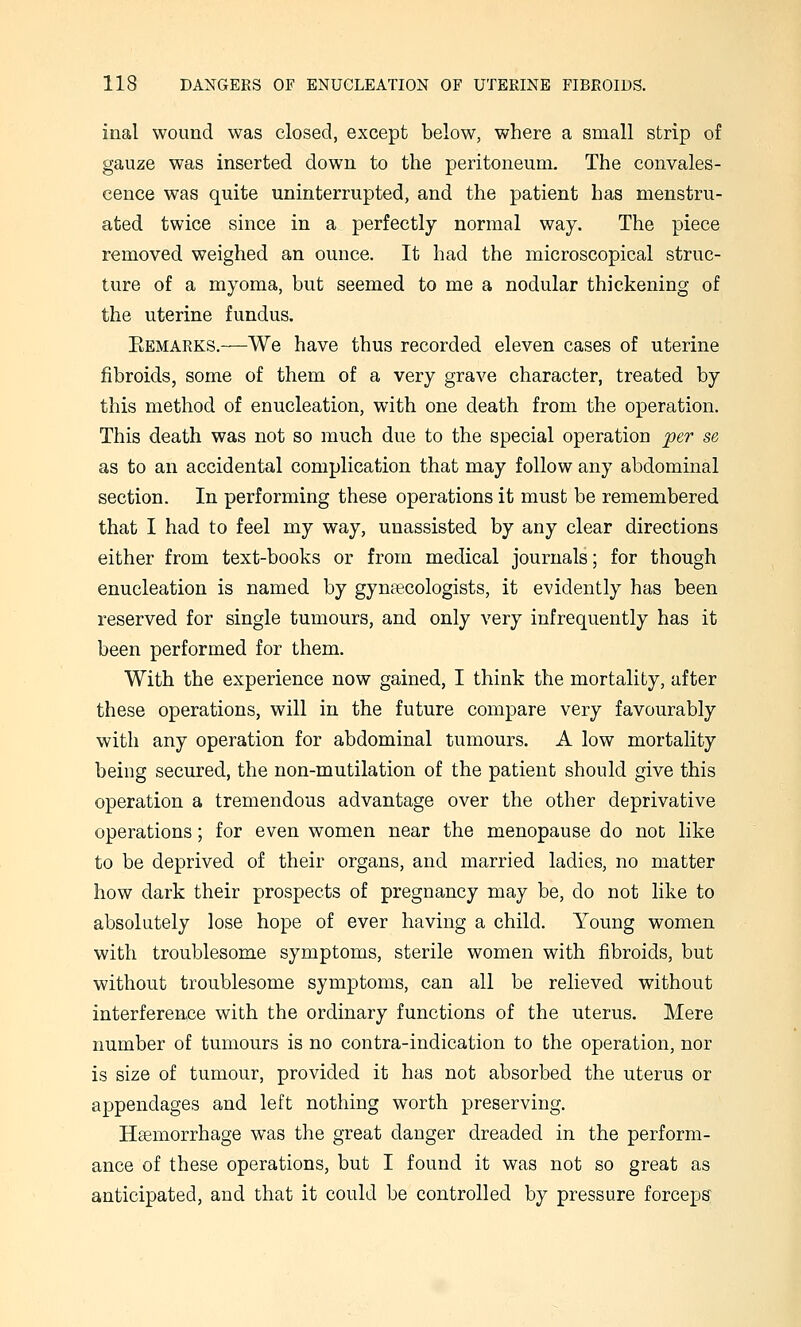 inal wound was closed, except below, where a small strip of gauze was inserted down to the peritoneum. The convales- cence was quite uninterrupted, and the patient has menstru- ated twice since in a perfectly normal way. The piece removed weighed an ounce. It had the microscopical struc- ture of a myoma, but seemed to me a nodular thickening of the uterine fundus. Eemarks.—We have thus recorded eleven cases of uterine fibroids, some of them of a very grave character, treated by this method of enucleation, with one death from the operation. This death was not so much due to the special operation per se as to an accidental complication that may follow any abdominal section. In performing these operations it must be remembered that I had to feel my way, unassisted by any clear directions either from text-books or from medical journals; for though enucleation is named by gynaecologists, it evidently has been reserved for single tumours, and only very infrequently has it been performed for them. With the experience now gained, I think the mortality, after these operations, will in the future compare very favourably with any operation for abdominal tumours. A low mortality being secured, the non-mutilation of the patient should give this operation a tremendous advantage over the other deprivative operations; for even women near the menopause do not like to be deprived of their organs, and married ladies, no matter how dark their prospects of pregnancy may be, do not like to absolutely lose hope of ever having a child. Young women with troublesome symptoms, sterile women with fibroids, but without troublesome symptoms, can all be relieved without interference with the ordinary functions of the uterus. Mere number of tumours is no contra-indication to the operation, nor is size of tumour, provided it has not absorbed the uterus or appendages and left nothing worth preserving. Haemorrhage was the great danger dreaded in the perform- ance of these operations, but I found it was not so great as anticipated, and that it could be controlled by pressure forceps