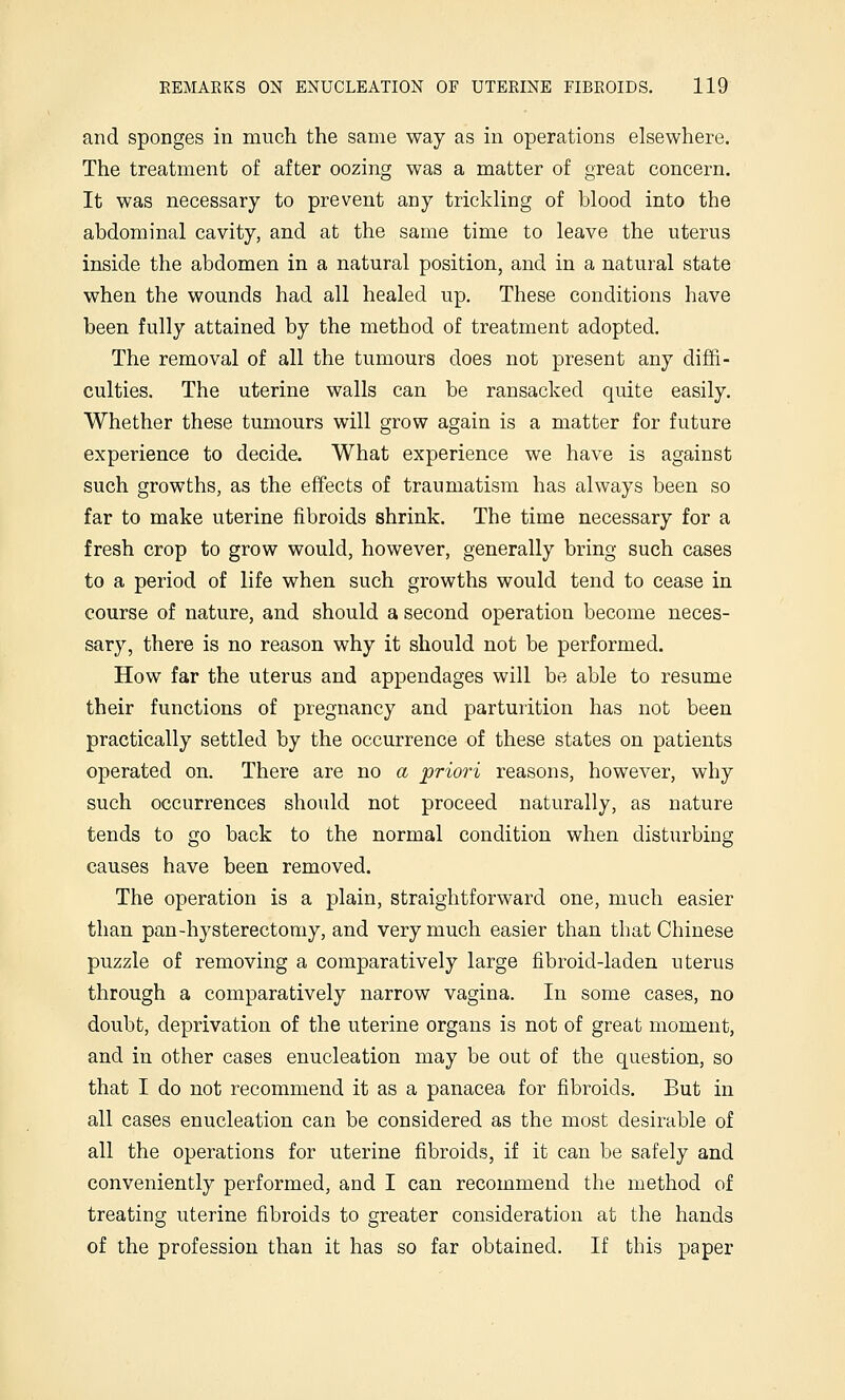 and sponges in much the same way as in operations elsewhere. The treatment of after oozing was a matter of great concern. It was necessary to prevent any trickling of blood into the abdominal cavity, and at the same time to leave the uterus inside the abdomen in a natural position, and in a natural state when the wounds had all healed up. These conditions have been fully attained by the method of treatment adopted. The removal of all the tumours does not present any diffi- culties. The uterine walls can be ransacked quite easily. Whether these tumours will grow again is a matter for future experience to decide. What experience we have is against such growths, as the effects of traumatism has always been so far to make uterine fibroids shrink. The time necessary for a fresh crop to grow would, however, generally bring such cases to a period of life when such growths would tend to cease in course of nature, and should a second operation become neces- sary, there is no reason why it should not be performed. How far the uterus and appendages will be able to resume their functions of pregnancy and parturition has not been practically settled by the occurrence of these states on patients operated on. There are no a 'priori reasons, however, why such occurrences should not proceed naturally, as nature tends to go back to the normal condition when disturbing causes have been removed. The operation is a plain, straightforward one, much easier than pan-hysterectomy, and very much easier than that Chinese puzzle of removing a comparatively large fibroid-laden uterus through a comparatively narrow vagina. In some cases, no doubt, deprivation of the uterine organs is not of great moment, and in other cases enucleation may be out of the question, so that I do not recommend it as a panacea for fibroids. But in all cases enucleation can be considered as the most desirable of all the operations for uterine fibroids, if it can be safely and conveniently performed, and I can recommend the method of treating uterine fibroids to greater consideration at the hands of the profession than it has so far obtained. If this paper