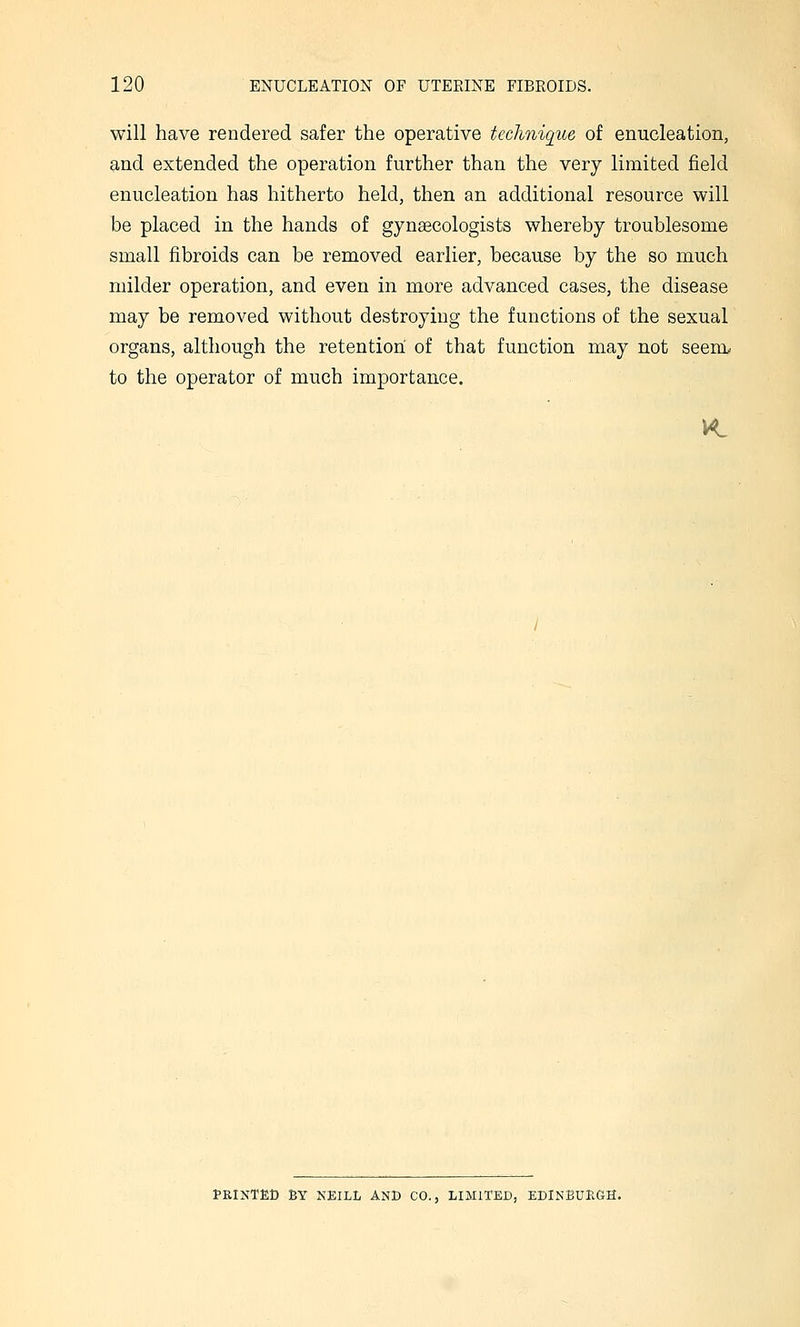 will have rendered safer the operative technique of enucleation, and extended the operation further than the very limited field enucleation has hitherto held, then an additional resource will be placed in the hands of gynsecologists whereby troublesome small fibroids can be removed earlier, because by the so much milder operation, and even in more advanced cases, the disease may be removed without destroying the functions of the sexual organs, although the retention of that function may not seem, to the operator of much importance. I-RINTED BT NEILL and CO., LIMITED, EDlNBUHGH.