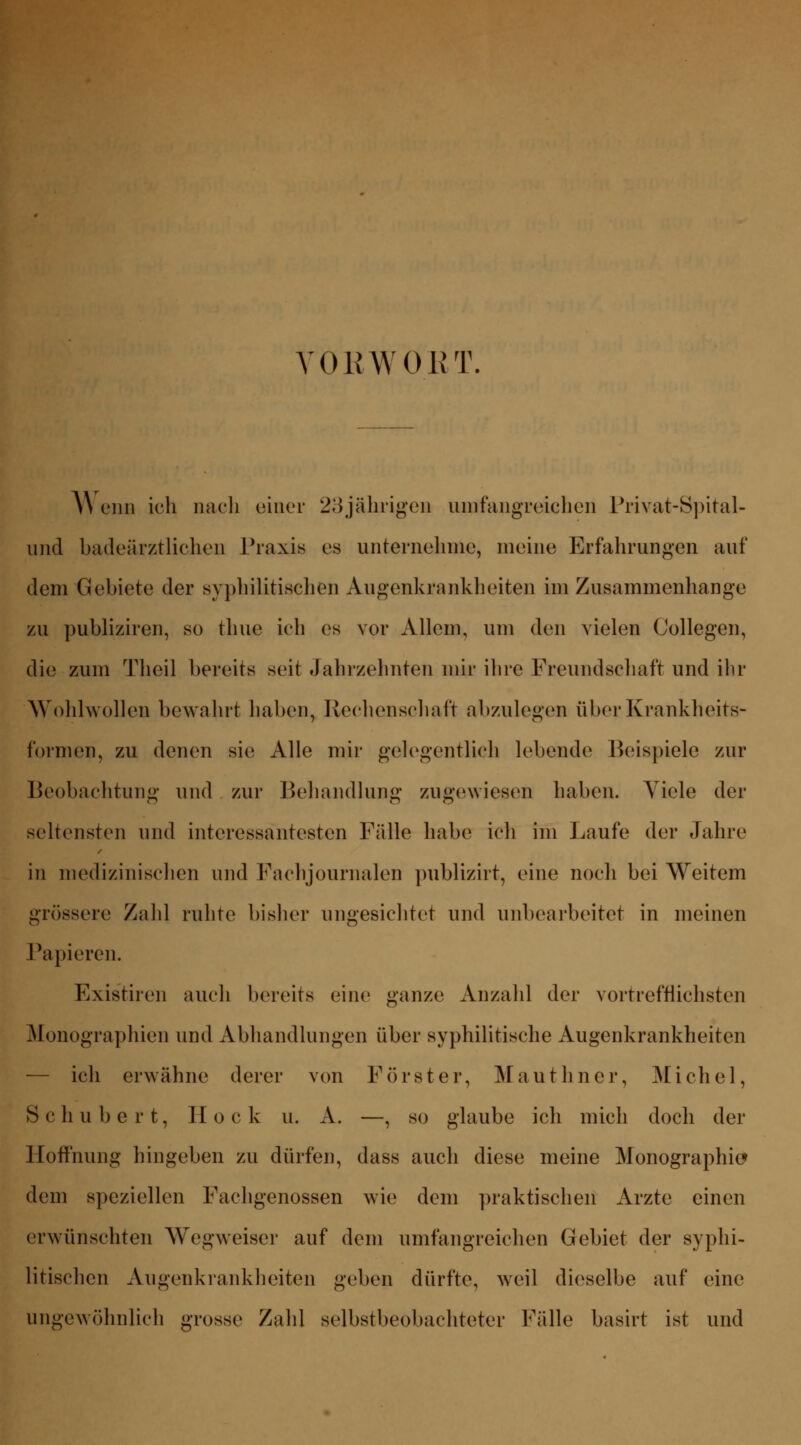VORWORT. \\ onn ich nach einer 23jährigen umfangreichen Privat-Spital- und badeärztlichen Praxis es unternehme, meine Erfahrungen auf dem Gebiete der syphilitischen Augenkrankheiten im Zusammenhange zu publiziren, so thue ich es vor Allem, um den vielen (Jollegen, die zum Theil bereits seit Jahrzehnten mir ihre Freundschaft und ihr Wohlwollen bewahrt haben, Rechenschaft abzulegen über Krankheits- formen, zu denen sie Alle mir gelegentlich lebende Beispiele zur Beobachtung und zur Behandlung zugewiesen haben. Viele der seltensten und interessantesten Fülle habe ich im Laufe der Jahre in medizinischen und Fach Journalen publizirt, eine noch bei Weitem grössere Zahl ruhte bisher ungesichtet und unbearbeitet in meinen Papieren. Exis'tiren auch bereits eine ganze Anzahl der vortrefflichsten Monographien und Abhandlungen über syphilitische Augenkrankheiten — ich erwähne derer von Förster, Mauthner, Michel, Schubert, Hock n. A. —, so glaube ich mich doch der Hoffnung hingeben zu dürfen, dass auch diese meine Monographie» dem speziellen Fachgenossen wie dem praktischen Arzte einen erwünschten Wegweiser auf dem umfangreichen Gebiet der syphi- litischen Augenkrankheiten geben dürfte, weil dieselbe auf eine ungewöhnlich grosse Zahl selbstbeobachteter Fälle basirt ist und