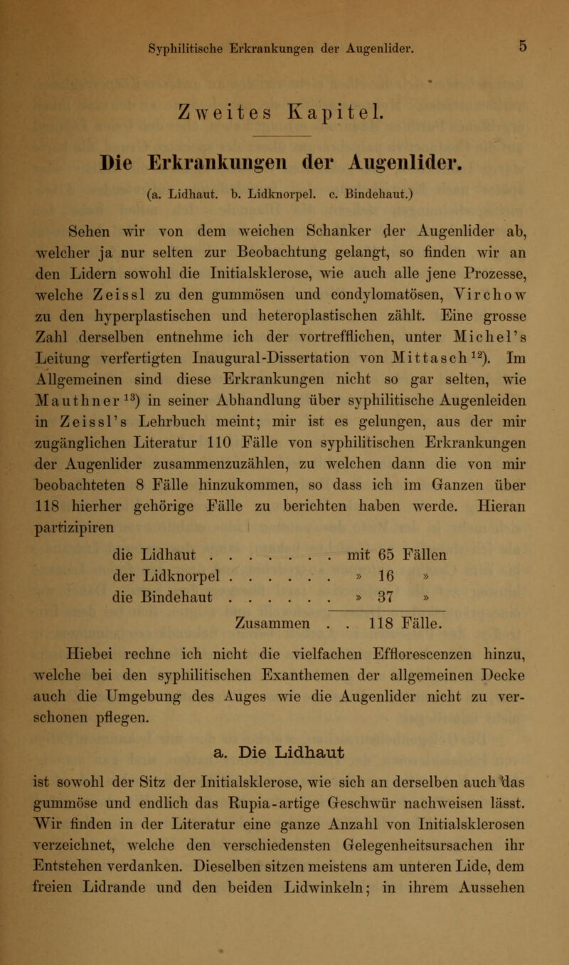 Zweites Kapitel, Die Erkrankungen der Augenlider. (a. Lidhaut. b. Lidknorpel, c. Bindehaut.) Sehen wir von dem weichen Schanker der Augenlider ab, welcher ja nur selten zur Beobachtung gelangt, so finden wir an den Lidern sowohl die Initialsklerose, wie auch alle jene Prozesse, wrelche Zeissl zu den gummösen und condylomatösen, Yirchow zu den hyperplastischen und heteroplastischen zählt. Eine grosse Zahl derselben entnehme ich der vortrefflichen, unter Michel's Leitung verfertigten Inaugural-Dissertation von M i 11 a s c h 12). Im Allgemeinen sind diese Erkrankungen nicht so gar selten, wie Maut Im er13) in seiner Abhandlung über syphilitische Augenleiden in Zeissl's Lehrbuch meint; mir ist es gelungen, aus der mir zugänglichen Literatur 110 Fälle von syphilitischen Erkrankungen der Augenlider zusammenzuzählen, zu welchen dann die von mir beobachteten 8 Fälle hinzukommen, so dass ich im Ganzen über 118 hierher gehörige Fälle zu berichten haben werde. Hieran parrizipiren die Lidhaut mit 65 Fällen der Lidknorpel »16 » die Bindehaut »37 » Zusammen . . 118 Fälle. Hiebei rechne ich nicht die vielfachen Efflorescenzen hinzu, welche bei den syphilitischen Exanthemen der allgemeinen Decke auch die Umgebung des Auges wie die Augenlider nicht zu ver- schonen pflegen. a. Die Lidhaut ist sowohl der Sitz der Initialsklerose, wie sich an derselben auch das gummöse und endlich das Rupia-artige Geschwür nachweisen lässt. Wir finden in der Literatur eine ganze Anzahl von Initialsklerosen verzeichnet, welche den verschiedensten Gelegenheitsursachen ihr Entstehen verdanken. Dieselben sitzen meistens am unteren Lide, dem freien Lidrande und den beiden Lidwinkeln: in ihrem Aussehen