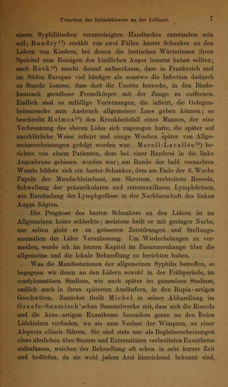 Ursachen der Initialsklerose an der Lidhaut. < einem Syphilitischen verunreinigten Handtuches entstanden sein soll; Baudry17) erzählt von zwei Fällen harter Schanker an den Lidern von Kindern, bei denen die luetischen Wärterinnen ihren Speichel zum Reinigen des kindlichen Auges benutzt haben sollten; auch Beck18) macht darauf aufmerksam, dass in Frankreich und im Süden Europas viel häufiger als sonstwo die Infection dadurch zu Stande komme, dass dort die Unsitte herrsche, in den Binde- hautsack gerathene Fremdkörper mit der Zunge zu entfernen. Endlich sind es zufällige Verletzungen, die inficirt, die Gelegen- heitsursache zum Ausbruch allgemeiner Lues geben können; so beschreibt Holmes19) den Krankheitsfall eines Mannes, der eine Verbrennung des oberen Lides sich zugezogen hatte, die später auf unerklärliche Weise inficirt und einige Wochen später von Allge- meinerscheinungen gefolgt worden war. Morell-Lavallee20) be- richtet von einem Patienten, dem bei einer Rauferei in die linke Augenbraue gebissen worden war; am Rande der bald vernarbten Wunde bildete sich ein harter Schanker, dem am Ende der 6. Woche Papeln der Mundschleimhaut, am Skrotum, verbreitete Roseola, Schwellung der präaurikularen und retromaxillaren Lymphdrüsen, wie Entzündung der Lymphgefässe in der Nachbarschaft des linken Auges folgten. Die Prognose des harten Schankers an den Lidern ist im Allgemeinen keine schlechte; meistens heilt er mit geringer Narbe, nur selten giebt er zu grösseren Zerstörungen und Stellungs- anomalien der Lider Veranlassung. Um Wiederholungen zu ver- meiden, werde ich im letzten Kapitel im Zusammenhange über die allgemeine und die lokale Behandlung zu berichten haben. Was die Manifestationen der allgemeinen Syphilis betreffen, so begegnen wir ihnen an den Lidern sowohl in der Frühperiode, im condylomatösen Stadium, wie auch später im gummösen Stadium, endlich auch in ihren spätesten Ausläufern, in den Rupia - artigen Geschwüren. Zunächst theilt Michel in seiner Abhandlung im Graefe-Saemiseh'sehen Sammelwerke mit, dass sich die Roseola und die Acne-artigen Exantheme besonders gerne an den freien Lidrändern vorfinden, wo sie zum Verlust der Wimpern, zu einer Alopecia ciliaris führen. Sie sind stets nur als Begleiterscheinungen eines ähnlichen über Stamm und Extremitäten verbreiteten Exanthems aufzufassen, weichen der Behandlung oft schon in sehr kurzer Zeit und bedürfen, da sie wohl jedem Arzt hinreichend bekannt sind,