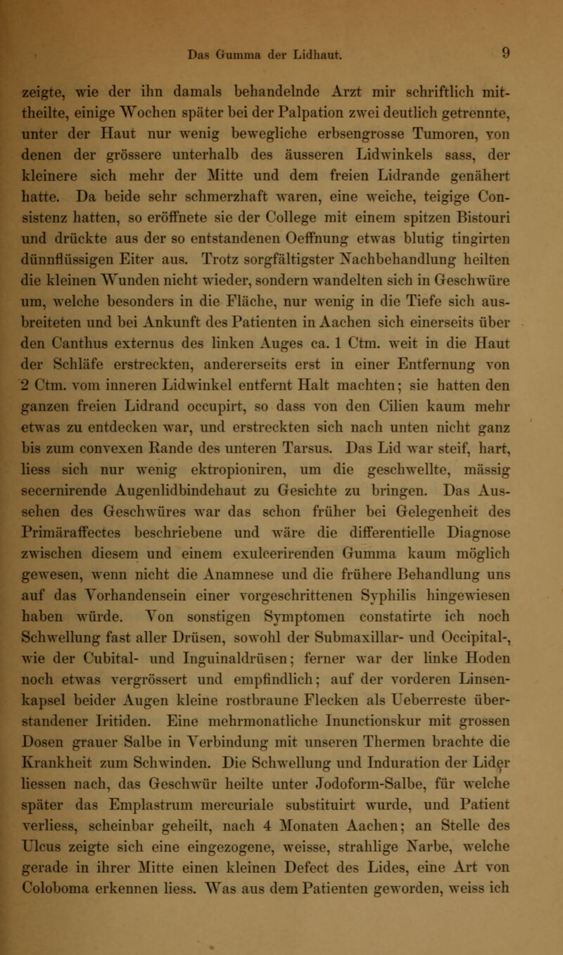 zeigte, wie der ihn damals behandelnde Arzt mir schriftlich mit- theilte, einige Wochen später bei der Palpation zwei deutlich getrennte, unter der Haut nur wenig bewegliche erbsengrosse Tumoren, von denen der grössere unterhalb des äusseren Lidwinkels sass, der kleinere sich mehr der Mitte und dem freien Lidrande genähert hatte. Da beide sehr schmerzhaft waren, eine weiche, teigige Con- sistenz hatten, so eröffnete sie der College mit einem spitzen Bistouri und drückte aus der so entstandenen Oeffnung etwas blutig tingirten dünnflüssigen Eiter aus. Trotz sorgfältigster ^Nachbehandlung heilten die kleinen Wunden nicht wieder, sondern wandelten sich in Geschwüre um, welche besonders in die Fläche, nur wenig in die Tiefe sich aus- breiteten und bei Ankunft des Patienten in Aachen sich einerseits über den Canthus externus des linken Auges ca. 1 Ctm. weit in die Haut der Schläfe erstreckten, andererseits erst in einer Entfernung von 2 Ctm. vom inneren Lidwinkel entfernt Halt machten; sie hatten den ganzen freien Lidrand occupirt, so dass von den Cilien kaum mehr etwas zu entdecken war, und erstreckten sich nach unten nicht ganz bis zum convexen Rande des unteren Tarsus. Das Lid war steif, hart, liess sich nur wenig ektropioniren, um die geschwellte, massig secernirende Augenlidbindehaut zu Gesichte zu bringen. Das Aus- sehen des Geschwüres war das schon früher bei Gelegenheit des Primäraffectes beschriebene und wäre die differentielle Diagnose zwischen diesem und einem exulcerirenden Gumma kaum möglich gewesen, wenn nicht die Anamnese und die frühere Behandlung uns auf das Vorhandensein einer vorgeschrittenen Syphilis hingewiesen haben würde. Ton sonstigen Symptomen constatirte ich noch Schwellung fast aller Drüsen, sowohl der Submaxillar- und Occipital-, wie der Cubital- und Inguinaldrüsen; ferner war der linke Hoden noch etwas vergrössert und empfindlich; auf der vorderen Linsen- kapsel beider Augen kleine rostbraune Flecken als LTeberreste über- standener Iritiden. Eine mehrmonatliche Inunctionskur mit grossen Dosen grauer Salbe in Verbindung mit unseren Thermen brachte die Krankheit zum Seilwinden. Die Schwellung und Induration der Lider Hessen nach, das Geschwür heilte unter Jodoform-Salbe, für welche später das Emplastrum mercuriale substituirt wurde, und Patient verliess, scheinbar geheilt, nach 4 Monaten Aachen; an Stelle des Lleus zeigte sich eine eingezogene, weisse, strahlige Xarbe, welche gerade in ihrer Mitte einen kleinen Defect des Lides, eine Art von Coloboma erkennen liess. Was aus dem Patienten geworden, weiss ich