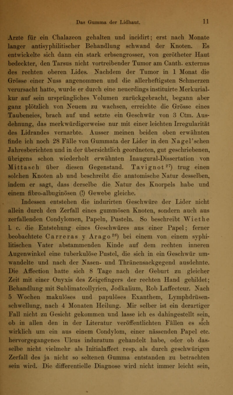 Arzte für ein Chalazeon gehalten und incidirt; erst nach Monate langer antisyphilitischer Behandlung schwand der Knoten. Es entwickelte sich dann ein stark erbsengrosser, von gerötheter Haut bedeckter, den Tarsus nicht vortreibender Tumor am Canth. externus des rechten oberen Lides. Nachdem der Tumor in 1 Monat die Grösse einer Nuss angenommen und die allerheftigsten Schmerzen verursacht hatte, wurde er durch eine neuerdings instituirte Merkurial- kur auf sein ursprüngliches Volumen zurückgebracht, begann aber ganz plötzlich von Neuem zu wachsen, erreichte die Grösse eines Taubeneies, brach auf und setzte ein Geschwür von 3 Ctm. Aus- dehnung, das merkwürdigerweise nur mit einer leichten Irregularität des Lidrandes vernarbte. Ausser meinen beiden oben erwähnten finde ich noch 28 Fälle von Gummata der Lider in den Na gel' sehen Jahresberichten und in der übersichtlich geordneten, gut geschriebenen, übrigens schon wiederholt erwähnten Inaugural-Dissertation von Mittaseh über diesen Gegenstand. Tavignot27) trug einen solchen Knoten ab und beschreibt die anatomische Natur desselben, indem er sagt, dass derselbe die Natur des Knorpels habe und einem fibro-albuginösen (!) Gewebe gleiche. Indessen entstehen die indurirten Geschwüre der Lider nicht allein durch den Zerfall eines gummösen Knoten, sondern auch aus zerfallenden Condylomen, Papeln, Pusteln. So beschreibt Wiethe 1. c. die Entstehung eines Geschwüres aus einer Papel; ferner beobachtete Carreras y Arago28) bei einem von einem syphi- litischen Vater abstammenden Kinde auf dem rechten inneren Augenwinkel eine tuberkulöse Pustel, die sich in ein Geschwür um- wandelte und nach der Nasen- und Thränensackgegend ausdehnte. Die Affection hatte sich 8 Tage nach der Geburt zu gleicher Zeit mit einer Onyxis des Zeigefingers der rechten Hand gebildet; Behandlung mit Sublimatcollyrien, Jodkalium, Rob Laffecteur. Nach 5 Wochen makulöses und papulöses Exanthem, Lymphdrüsen- Schwellung, nach 4 Monaten Heilung. Mir selber ist ein derartiger Fall nicht zu Gesicht gekommen und lasse ich es dahingestellt sein, ob in allen den in der Literatur veröffentlichten Fällen es sich wirklich um ein aus einem Condylom, einer nässenden Papel etc. hervorgegangenes Ulcus induratum gehandelt habe, oder ob das- selbe nicht vielmehr als Initialaffect resp. als durch geschwürigen Zerfall des ja nicht so seltenen Gumma entstanden zu betrachten sein wird. Die differentielle Diagnose wird nicht immer leicht sein,