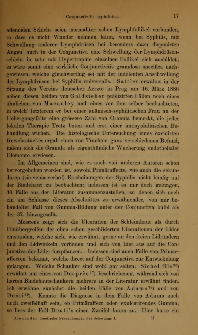 adenoiden Schicht seien normaliter schon Lymphfollikel vorhanden, so dass es nicht Wunder nehmen kann, wenn bei Syphilis, mit Schwellung anderer Lymphdrüsen bei besonders dazu disponirten Augen auch in der Conjunctiva eine Schwellung der Lymphdrüsen- schicht in toto mit Hypertrophie einzelner Follikel sich ausbildet; es wäre somit eine wirkliche Conjunctivitis granulosa specifica nach- gewiesen, welche gleichwerthig sei mit der indolenten Anschwellung der Lymphdrüsen bei Syphilis universalis. Sattler erwähnt in der Sitzung des Yereins deutscher Aerzte in Prag am 16. März 1888 neben diesen beiden von Gold zieh er publizirten Fällen noch eines ähnlichen von Macauley und eines von ihm selber beobachteten, in welch' letzterem er bei einer anämisch-syphilitischen Frau an der Uebergangsfalte eine grössere Zahl von Granula bemerkt, die jeder lokalen Therapie Trotz boten und erst einer antisyphilitischen Be- handlung wichen. Die histologische Untersuchung eines excidirten Gewebsstückes ergab einen von Trachom ganz verschiedenen Befund, indem sich die Granula als eigentümliche Wucherung endothelialer Elemente erwiesen. Im Allgemeinen sind, wie es auch von anderen Autoren schon hervorgehoben worden ist, sowohl Primäraffecte, wie auch die sekun- dären (sie venia verbo!) Erscheinungen der Syphilis nicht häufig auf der Bindehaut zu beobachten; indessen ist es mir doch gelungen, 36 Fälle aus der Literatur zusammenzustellen, zu denen sich noch ein am Schlüsse dieses Abschnittes zu erwähnender, von mir be- handelter Fall von Gumma-Bildung unter der Conjunctiva bulbi als der 37. hinzugesellt. Meistens zeigt sich die Ulceration der Schleimhaut als durch Hinübergreifen der oben schon geschilderten Ulcerationen der Lider entstanden, welche sich, wie erwähnt, gerne an den freien Lidrändern und den Lidwinkeln vorfinden und sich von hier aus auf die Con- junctiva der Lider fortpflanzen. Indessen sind auch Fälle von Primär- affecten bekannt, welche direct auf der Conjunctiva zur Entwicklung gelangen. Weiche Schanker sind wohl gar selten; Sichel fils36) erwähnt nur eines von Despres37) beschriebenen, während sich von harten Bindehautschankern mehrere in der Literatur erwähnt finden. Ich erwähne zunächst die beiden Fälle von Adams38) und von Denti39). Konnte die Diagnose in dem Falle von Adams auch noch zweifelhaft sein, ob Primäraffect oder exuleerirendes Gumma, so liess der Fall Denti's einen Zweifel kaum zu. Hier hatte ein Alexander, Luetische Erkrankungen des Sehorgans I. 2
