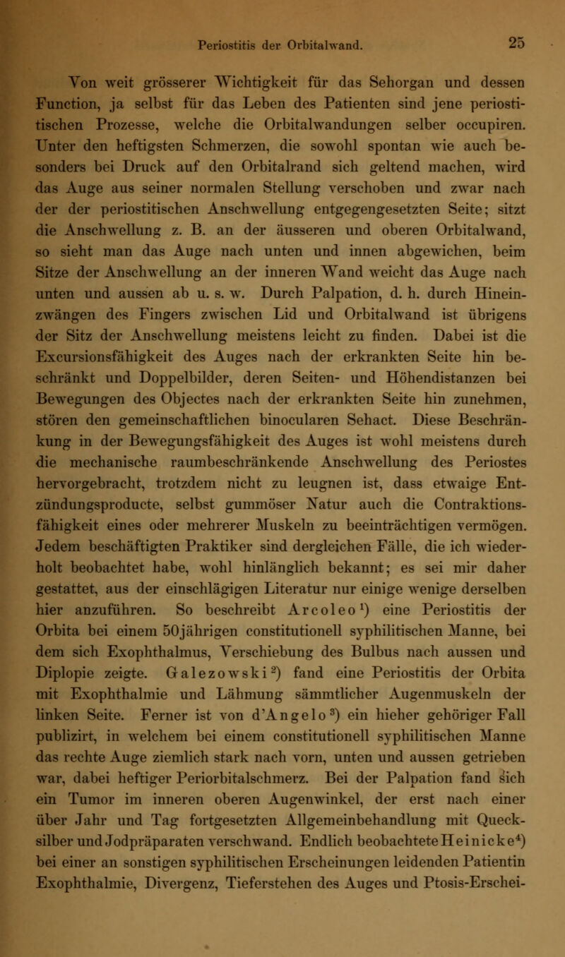 Yon weit grösserer Wichtigkeit für das Sehorgan und dessen Function, ja selbst für das Leben des Patienten sind jene periosti- tischen Prozesse, welche die Orbitalwandungen selber occupiren. Unter den heftigsten Schmerzen, die sowohl spontan wie auch be- sonders bei Druck auf den Orbitalrand sich geltend machen, wird das Auge aus seiner normalen Stellung verschoben und zwar nach der der periostitischen Anschwellung entgegengesetzten Seite; sitzt die Anschwellung z. B. an der äusseren und oberen Orbitalwand, so sieht man das Auge nach unten und innen abgewichen, beim Sitze der Anschwellung an der inneren Wand weicht das Auge nach unten und aussen ab u. s. w. Durch Palpation, d. h. durch Hinein- zwängen des Fingers zwischen Lid und Orbitalwand ist übrigens der Sitz der Anschwellung meistens leicht zu finden. Dabei ist die Excursionsfähigkeit des Auges nach der erkrankten Seite hin be- schränkt und Doppelbilder, deren Seiten- und Höhendistanzen bei Bewegungen des Objectes nach der erkrankten Seite hin zunehmen, stören den gemeinschaftlichen binocularen Sehact. Diese Beschrän- kung in der Bewegungsfähigkeit des Auges ist wohl meistens durch die mechanische raumbeschränkende Anschwellung des Periostes hervorgebracht, trotzdem nicht zu leugnen ist, dass etwaige Ent- zündungsproducte, selbst gummöser Natur auch die Contraktions- fähigkeit eines oder mehrerer Muskeln zu beeinträchtigen vermögen. Jedem beschäftigten Praktiker sind dergleichen Fälle, die ich wieder- holt beobachtet habe, wohl hinlänglich bekannt; es sei mir daher gestattet, aus der einschlägigen Literatur nur einige wenige derselben hier anzuführen. So beschreibt Arcoleo1) eine Periostitis der Orbita bei einem 50jährigen Constitutionen syphilitischen Manne, bei dem sich Exophthalmus, Yerschiebung des Bulbus nach aussen und Diplopie zeigte. Galezowski2) fand eine Periostitis der Orbita mit Exophthalmie und Lähmung sämmtlicher Augenmuskeln der linken Seite. Ferner ist von d'Angelo3) ein hieher gehöriger Fall publizirt, in welchem bei einem Constitutionen syphilitischen Manne das rechte Auge ziemlich stark nach vorn, unten und aussen getrieben war, dabei heftiger Periorbitalschmerz. Bei der Palpation fand sich ein Tumor im inneren oberen Augenwinkel, der erst nach einer über Jahr und Tag fortgesetzten Allgemeinbehandlung mit Queck- silber und Jodpräparaten verschwand. Endlich beobachtete H e i n i c k e4) bei einer an sonstigen syphilitischen Erscheinungen leidenden Patientin Exophthalmie, Divergenz, Tieferstehen des Auges und Ptosis-Erschei-