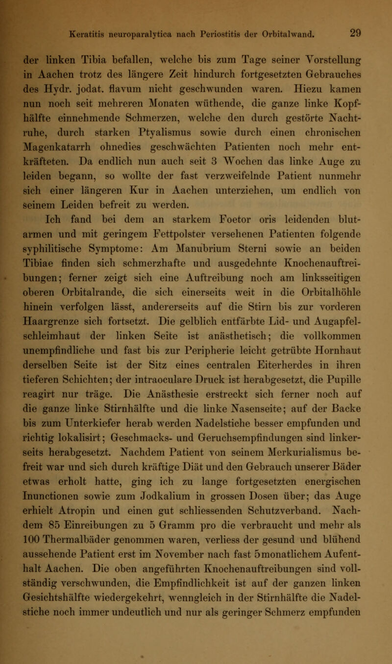 der linken Tibia befallen, welche bis zum Tage seiner Vorstellung in Aachen trotz des längere Zeit hindurch fortgesetzten Gebrauches des Hydr. jodat. flavum nicht geschwunden waren. Hiezu kamen nun noch seit mehreren Monaten wüthende, die ganze linke Kopf- hälfte einnehmende Schmerzen, welche den durch gestörte Nacht- ruhe, durch starken Ptyalismus sowie durch einen chronischen Magenkatarrh ohnedies geschwächten Patienten noch mehr ent- kräfteten. Da endlich nun auch seit 3 Wochen das linke Äuge zu leiden begann, so wollte der fast verzweifelnde Patient nunmehr sich einer längeren Kur in Aachen unterziehen, um endlich von seinem Leiden befreit zu werden. Ich fand bei dem an starkem Foetor oris leidenden blut- armen und mit geringem Fettpolster versehenen Patienten folgende syphilitische Symptome: Am Manubrium Sterni sowie an beiden Tibiae finden sich schmerzhafte und ausgedehnte Knochenauftrei- bungen; ferner zeigt sich eine Auftreibung noch am linksseitigen oberen Orbitalrande, die sich einerseits weit in die Orbitalhöhle hinein verfolgen lässt, andererseits auf die Stirn bis zur vorderen Haargrenze sich fortsetzt. Die gelblich entfärbte Lid- und Augapfel- schleimhaut der linken Seite ist anästhetisch; die vollkommen unempfindliche und fast bis zur Peripherie leicht getrübte Hornhaut derselben Seite ist der Sitz eines centralen Eiterherdes in ihren tieferen Schichten; der intraoculare Druck ist herabgesetzt, die Pupille reagirt nur träge. Die Anästhesie erstreckt sich ferner noch auf die ganze linke Stirnhälfte und die linke Nasenseite; auf der Backe bis zum Unterkiefer herab werden Nadelstiche besser empfunden und richtig lokalisirt; Geschmacks- und Geruchsempfindungen sind linker- seits herabgesetzt. Nachdem Patient von seinem Merkurialismus be- freit war und sich durch kräftige Diät und den Gebrauch unserer Bäder etwas erholt hatte, ging ich zu lange fortgesetzten energischen Inunctionen sowie zum Jodkalium in grossen Dosen über; das Auge erhielt Atropin und einen gut schliessenden Schutzverband. Nach- dem 85 Einreibungen zu 5 Gramm pro die verbraucht und mehr als 100 Thermalbäder genommen waren, verliess der gesund und blühend aussehende Patient erst im November nach fast 5monatlichem Aufent- halt Aachen. Die oben angeführten Knochenauftreibungen sind voll- ständig verschwunden, die Empfindlichkeit ist auf der ganzen linken Gesichtshälfte wiedergekehrt, wenngleich in der Stirnhälfte die Nadel- stiche noch immer undeutlich und nur als geringer Schmerz empfunden