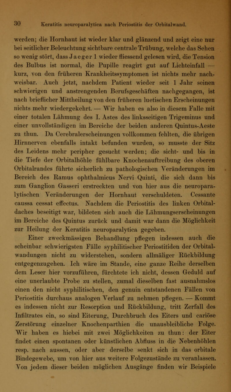 werden; die Hornhaut ist wieder klar und glänzend und zeigt eine nur bei seitlicher Beleuchtung sichtbare centrale Trübung, welche das Sehen so wenig stört, dass Jaeger 1 wieder fliessend gelesen wird, die Tension des Bulbus ist normal, die Pupille reagirt gut auf Lichteinfall — kurz, von den früheren Krankheitssymptomen ist nichts mehr nach- weisbar. Auch jetzt, nachdem Patient wieder seit 1 Jahr seinen schwierigen und anstrengenden Berufsgeschäften nachgegangen, ist nach brieflicher Mittheilung von den früheren luetischen Erscheinungen nichts mehr wiedergekehrt. — Wir haben es also in diesem Falle mit einer totalen Lähmung des I. Astes des linksseitigen Trigeminus und einer unvollständigen im Bereiche der beiden anderen Quintus-Aeste zu thun. Da Cerebralerscheinungen vollkommen fehlten, die übrigen Hirnnerven ebenfalls intakt befunden wurden, so musste der Sitz des Leidens mehr peripher gesucht werden; die sieht- und bis in die Tiefe der Orbitalhöhle fühlbare Knochenauftreibung des oberen Orbitalrandes führte sicherlich zu pathologischen Veränderungen im Bereich des Ramus ophthalmicus Nervi Quinti, die sich dann bis zum Ganglion Gasseri erstreckten und von hier aus die neuropara- lytischen Veränderungen der Hornhaut verschuldeten. Cessante caussa cessat effectus. Nachdem die Periostitis des linken Orbital- daches beseitigt war, bildeten sich auch die Lähmungserscheinungen im Bereiche des Qu intus zurück und damit war dann die Möglichkeit zur Heilung der Keratitis neuroparalytica gegeben. Einer zweckmässigen Behandlung pflegen indessen auch die scheinbar schwierigsten Fälle syphilitischer Periostitiden der Orbital- wandungen nicht zu widerstehen, sondern allmäliger Rückbildung entgegenzugehen. Ich wäre im Stande, eine ganze Reihe derselben dem Leser hier vorzuführen, fürchtete ich nicht, dessen Geduld auf eine unerlaubte Probe zu stellen, zumal dieselben fast ausnahmslos einen den nicht syphilitischen, den genuin entstandenen Fällen von Periostitis durchaus analogen Verlauf zu nehmen pflegen. — Kommt es indessen nicht zur Resorption und Rückbildung, tritt Zerfall des Infiltrates ein, so sind Eiterung, Durchbruch des Eiters und cariöse Zerstörung einzelner Knochenparthien die unausbleibliche Folge. Wir haben es hiebei mit zwei Möglichkeiten zu thun: der Eiter findet einen spontanen oder künstlichen Abfluss in die Nebenhöhlen resp. nach aussen, oder aber derselbe senkt sich in das orbitale Bindegewebe, um von hier aus weitere Folgezustände zu veranlassen. Von jedem dieser beiden möglichen Ausgänge finden wir Beispiele
