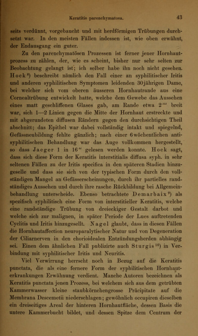 seits verdünnt, vorgebaucht und mit herdförmigen Trübungen durch- setzt war. In den meisten Fällen indessen ist, wie oben erwähnt, der Endausgang ein guter. Zu den parenchymatösen Prozessen ist ferner jener Hornhaut- prozess zu zählen, der, wie es scheint, bisher nur sehr selten zur Beobachtung gelangt ist; ich selber habe ihn noch nicht gesehen. Hock8) beschreibt nämlich den Fall einer an syphilitischer Iritis und anderen syphilitischen Symptomen leidenden 30jährigen Dame, bei welcher sich vom oberen äusseren Hornhautrande aus eine Cornealtrübung entwickelt hatte, welche dem Gewebe das Aussehen eines matt geschliffenen Glases gab, am Rande etwa 2' breit war, sich 1—2 Linien gegen die Mitte der Hornhaut erstreckte und mit abgerundeten diffusen Rändern gegen den durchsichtigen Theil abschnitt; das Epithel war dabei vollständig intakt und spiegelnd, Gefässneubildung fehlte gänzlich; nach einer 6wöchentlichen anti- syphilitischen Behandlung war das Auge vollkommen hergestellt, so dass Jaeger 1 in 16 gelesen werden konnte. Hock sagt, dass sich diese Form der Keratitis interstitialis diffusa syph. in sehr seltenen Fällen zu der Iritis specifica in den späteren Stadien hinzu- geselle und dass sie sich von der typischen Form durch den voll- ständigen Mangel an Gefässerscheinungen, durch ihr partielles rand- ständiges Aussehen und durch ihre rasche Rückbildung bei Allgemein- behandlung unterscheide. Ebenso betrachtete Demarbaix9) als spezifisch syphilitisch eine Form von interstitieller Keratitis, welche eine randständige Trübung von dreieckiger Gestalt darbot und welche sich zur malignen, in später Periode der Lues auftretenden Cyclitis und Iritis hinzugesellt. Nagel glaubt, dass in diesen Fällen die Hornhautaffection neuroparalytischer Natur und von Degeneration der Ciliarnerven in den chorioidealen Entzündungsherden abhängig sei. Einen dem ähnlichen Fall publizirte auch Sturgis10) in Ver- bindung mit syphilitischer Iritis und Neuritis. Yiel Verwirrung herrscht noch in Bezug auf die Keratitis punctata, die als eine fernere Form der syphilitischen Hornhaut- erkrankungen Erwähnung verdient. Manche Autoren bezeichnen als Keratitis punctata jenen Prozess, bei welchem sich aus dem getrübten Kammerwasser kleine staubkörnchengrosse Präcipitate auf die Membrana Descemetii niederschlagen; gewöhnlich occupiren dieselben ein dreiseitiges Areal der hinteren Hornhautfläche, dessen Basis die untere Kammerbucht bildet, und dessen Spitze dem Centrum der