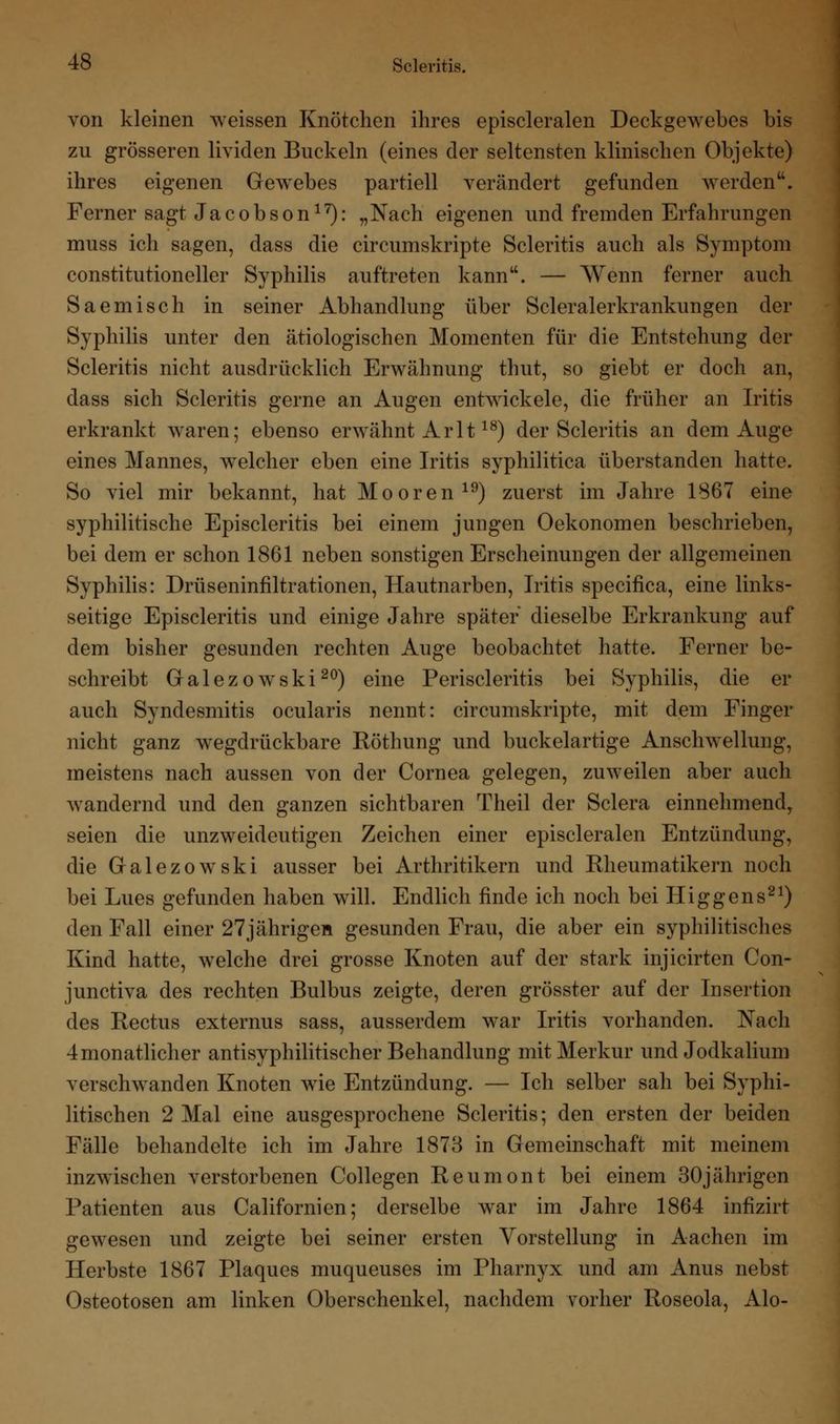 von kleinen weissen Knötchen ihres episcleralen Deckgewebes bis zu grösseren lividen Buckeln (eines der seltensten klinischen Objekte) ihres eigenen Gewebes partiell verändert gefunden werden. Ferner sagt Jacobson17): „Nach eigenen und fremden Erfahrungen muss ich sagen, dass die circumskripte Scleritis auch als Symptom constitutioneller Syphilis auftreten kann. — Wenn ferner auch Saemisch in seiner Abhandlung über Scleralerkrankungen der Syphilis unter den ätiologischen Momenten für die Entstehung der Scleritis nicht ausdrücklich Erwähnung thut, so giebt er doch an, dass sich Scleritis gerne an Augen entwickele, die früher an Iritis erkrankt waren; ebenso erwähnt Arlt18) der Scleritis an dem Auge eines Mannes, welcher eben eine Iritis syphilitica überstanden hatte. So viel mir bekannt, hat Mooren19) zuerst im Jahre 1867 eine syphilitische Episcleritis bei einem jungen Oekonomen beschrieben, bei dem er schon 1861 neben sonstigen Erscheinungen der allgemeinen Syphilis: Drüseninfiltrationen, Hautnarben, Iritis specifica, eine links- seitige Episcleritis und einige Jahre später dieselbe Erkrankung auf dem bisher gesunden rechten Auge beobachtet hatte. Ferner be- schreibt Galezowski20) eine Periscleritis bei Syphilis, die er auch Syndesmitis ocularis nennt: circumskripte, mit dem Finger nicht ganz wegdrückbare Röthung und buckelartige Anschwellung, meistens nach aussen von der Cornea gelegen, zuweilen aber auch wandernd und den ganzen sichtbaren Theil der Sclera einnehmend, seien die unzweideutigen Zeichen einer episcleralen Entzündung, die Galezowski ausser bei Arthritikern und Rheumatikern noch bei Lues gefunden haben will. Endlich finde ich noch bei Higgens21) den Fall einer 27jährigen gesunden Frau, die aber ein syphilitisches Kind hatte, welche drei grosse Knoten auf der stark injicirten Con- junctiva des rechten Bulbus zeigte, deren grösster auf der Insertion des Rectus externus sass, ausserdem wTar Iritis vorhanden. Nach 4 monatlicher antisyphilitischer Behandlung mit Merkur und Jodkalium verschwanden Knoten wie Entzündung. — Ich selber sah bei Syphi- litischen 2 Mal eine ausgesprochene Scleritis; den ersten der beiden Fälle behandelte ich im Jahre 1873 in Gemeinschaft mit meinem inzwischen verstorbenen Collegen Reumont bei einem 30jährigen Patienten aus Californien; derselbe war im Jahre 1864 infizirt gewesen und zeigte bei seiner ersten Vorstellung in Aachen im Herbste 1867 Plaques muqueuses im Pharnyx und am Anus nebst Osteotosen am linken Oberschenkel, nachdem vorher Roseola, Alo-
