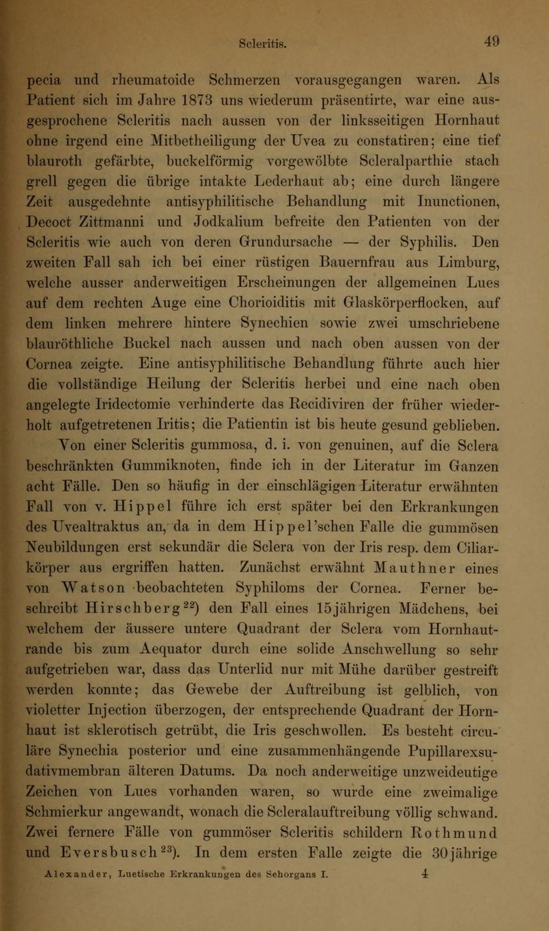 pecia und rheumatoide Schmerzen vorausgegangen waren. Als Patient sich im Jahre 1873 uns wiederum präsentirte, war eine aus- gesprochene Scleritis nach aussen von der linksseitigen Hornhaut ohne irgend eine Mitbetheiligung der Uvea zu constatiren; eine tief blauroth gefärbte, buckelförmig vorgewölbte Scleralparthie stach grell gegen die übrige intakte Lederhaut ab; eine durch längere Zeit ausgedehnte antisyphilitische Behandlung mit Inunctionen, Decoct Zittmanni und Jodkalium befreite den Patienten von der Scleritis wie auch von deren Grundursache — der Syphilis. Den zweiten Fall sah ich bei einer rüstigen Bauernfrau aus Limburg, welche ausser anderweitigen Erscheinungen der allgemeinen Lues auf dem rechten Auge eine Chorioiditis mit Glaskörperflocken, auf dem linken mehrere hintere Synechien sowie zwei umschriebene blauröthliche Buckel nach aussen und nach oben aussen von der Cornea zeigte. Eine antisyphilitische Behandlung führte auch hier die vollständige Heilung der Scleritis herbei und eine nach oben angelegte Iridectomie verhinderte das Recidiviren der früher wieder- holt aufgetretenen Iritis; die Patientin ist bis heute gesund geblieben. Yon einer Scleritis gummosa, d. i. von genuinen, auf die Sclera beschränkten Gummiknoten, finde ich in der Literatur im Ganzen acht Fälle. Den so häufig in der einschlägigen Literatur erwähnten Fall von v. Hippel führe ich erst später bei den Erkrankungen des Uvealtraktus an, da in dem Hippel'schen Falle die gummösen Neubildungen erst sekundär die Sclera von der Iris resp. dem Ciliar- körper aus ergriffen hatten. Zunächst erwähnt Mauthner eines von Watson beobachteten Syphiloms der Cornea. Ferner be- schreibt Hirschberg22) den Fall eines 15jährigen Mädchens, bei welchem der äussere untere Quadrant der Sclera vom Hornhaut- rande bis zum Aequator durch eine solide Anschwellung so sehr aufgetrieben war, dass das Unterlid nur mit Mühe darüber gestreift werden konnte; das Gewebe der Auftreibung ist gelblich, von violetter Injection überzogen, der entsprechende Quadrant der Horn- haut ist sklerotisch getrübt, die Iris geschwollen. Es besteht circu- läre Synechia posterior und eine zusammenhängende Pupillarexsu- dativmembran älteren Datums. Da noch anderweitige unzweideutige Zeichen von Lues vorhanden waren, so wurde eine zweimalige Schmierkur angewandt, wonach die Scleralauftreibung völlig schwand. Zwei fernere Fälle von gummöser Scleritis schildern Rothmund und Eversbusch23). In dem ersten Falle zeigte die 30jährige Alexander, Luetische Erkrankungen des Sehorgans I. 4