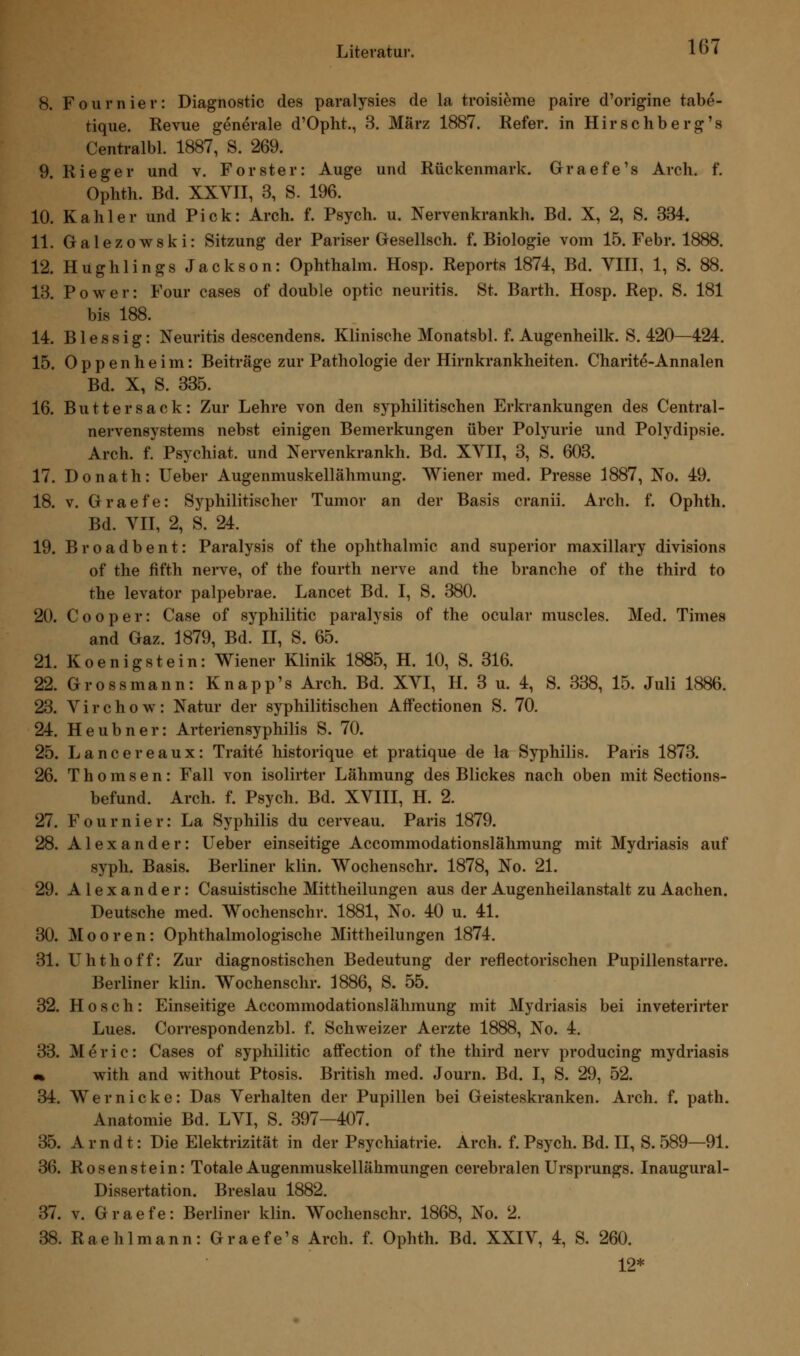 8. Fournier: Diagnostic des paralysies de la troisieme paire d'origine tabe- tique. Revue generale d'Opht., 3. März 1887. Refer. in Hirschberg's Centralbl. 1887, S. 269. 9. Rieger und v. Forster: Auge und Rückenmark. Graefe's Arch. f. Ophth. Bd. XXVII, 3, S. 196. 10. Kahler und Pick: Arch. f. Psych, u. Nervenkrankh. Bd. X, 2, S. 334. 11. Galezowski: Sitzung der Pariser Gesellsch. f. Biologie vom 15. Febr. 1888. 12. Hughlings Jackson: Ophthalm. Hosp. Reports 1874, Bd. VIII, 1, S. 88. 13. Power: Four cases of double optic neuritis. St. Barth. Hosp. Rep. S. 181 bis 188. 14. Blessig: Neuritis descendens. Klinische Monatsbl. f. Augenheilk. S. 420—424. 15. Oppenheim: Beiträge zur Pathologie der Hirnkrankheiten. Charite-Annalen Bd. X, S. 335. 16. Butt er sack: Zur Lehre von den syphilitischen Erkrankungen des Central- nervensystems nebst einigen Bemerkungen über Polyurie und Polydipsie. Arch. f. Psychiat. und Nervenkrankh. Bd. XVII, 3, S. 603. 17. Donath: Ueber Augenmuskellähmung. Wiener med. Presse 1887, No. 49. 18. v. Graefe: Syphilitischer Tumor an der Basis cranii. Arch. f. Ophth. Bd. VII, 2, S. 24. 19. Broadbent: Paralysis of the Ophthalmie and superior maxillary divisions of the fifth nerve, of the fourth nerve and the branche of the third to the levator palpebrae. Lancet Bd. I, S. 380. 20. Cooper: Case of syphilitic paralysis of the ocular muscles. Med. Times and Gaz. 1879, Bd. II, S. 65. 21. Koen igst ein: Wiener Klinik 1885, H. 10, S. 316. 22. Grossmann: Knapp's Arch. Bd. XVI, H. 3 u. 4, S. 338, 15. Juli 1886. 23. Virchow: Natur der syphilitischen Affectionen S. 70. 24. Heubner: Arteriensyphilis S. 70. 25. Lancereaux: Traite historique et pratique de la Syphilis. Paris 1873. 26. Thorasen: Fall von isolirter Lähmung des Blickes nach oben mit Sections- befund. Arch. f. Psych. Bd. XVIII, H. 2. 27. Fournier: La Syphilis du cerveau. Paris 1879. 28. Alexander: Ueber einseitige Accommodationslähmung mit Mydriasis auf syph. Basis. Berliner klin. Wochenschr. 1878, No. 21. 29. Alexander: Casuistische Mittheilungen aus der Augenheilanstalt zu Aachen. Deutsche med. Wochenschr. 1881, No. 40 u. 41. 30. Mooren: Ophthalmologische Mittheilungen 1874. 31. Uhthoff: Zur diagnostischen Bedeutung der reflectorischen Pupillenstarre. Berliner klin. Wochenschr. 1886, S. 55. 32. H o s c h : Einseitige Accommodationslähmung mit Mydriasis bei inveterirter Lues. Correspondenzbl. f. Schweizer Aerzte 1888, No. 4. 33. M e r i c: Cases of syphilitic affection of the third nerv producing mydriasis m with and without Ptosis. British med. Journ. Bd. I, S. 29, 52. 34. Wer nicke: Das Verhalten der Pupillen bei Geisteskranken. Arch. f. path. Anatomie Bd. LVI, S. 397—407. 35. Arndt: Die Elektrizität in der Psychiatrie. Arch. f. Psych. Bd. II, S. 589—91. 36. Rosenstein: Totale Augenmuskellähmungen cerebralen Ursprungs. Inaugural- Dissertation. Breslau 1882. 37. v. Graefe: Berliner klin. Wochenschr. 1868, No. 2. 38. Raehlmann: Graefe's Arch. f. Ophth. Bd. XXIV, 4, S. 260. 12*