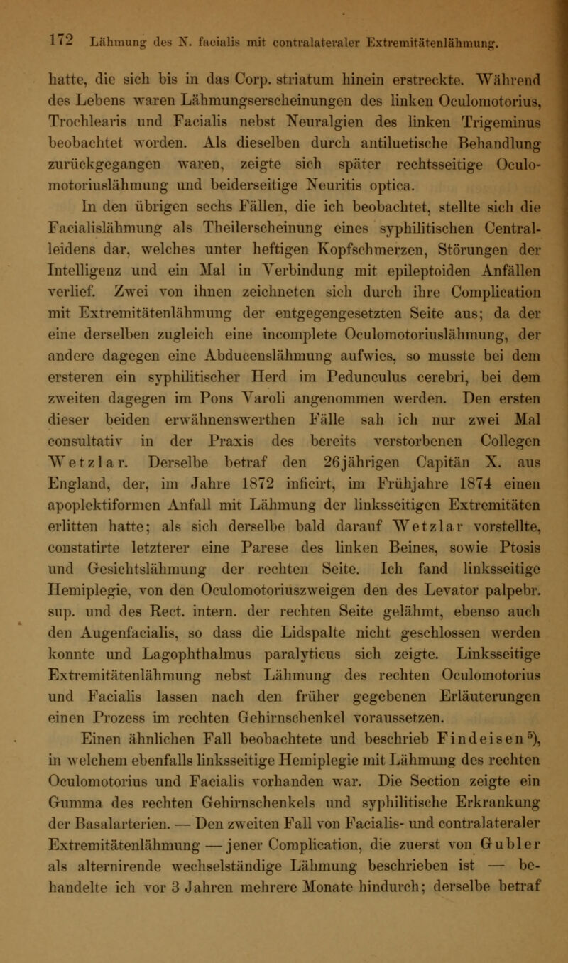 hatte, die sich bis in das Corp. striatum hinein erstreckte. Während des Lebens waren Lähmungserscheinungen des linken Oculomotorius, Trochlearis und Facialis nebst Neuralgien des linken Trigeminus beobachtet worden. Als dieselben durch antiluetische Behandlung zurückgegangen waren, zeigte sich später rechtsseitige Oculo- motoriuslähmung und beiderseitige Neuritis optica. In den übrigen sechs Fällen, die ich beobachtet, stellte sich die Fazialislähmung als Theilerscheinung eines syphilitischen Central- leidens dar, welches unter heftigen Kopfschmerzen, Störungen der Intelligenz und ein Mal in Verbindung mit epileptoiden Anfällen verlief. Zwei von ihnen zeichneten sich durch ihre Complication mit Extremitätenlähmung der entgegengesetzten Seite aus; da der eine derselben zugleich eine incomplete Oculomotoriuslähmung, der andere dagegen eine Abducenslähmung aufwies, so musste bei dem ersteren ein syphilitischer Herd im Pedunculus cerebri, bei dem zweiten dagegen im Pons Yaroli angenommen werden. Den ersten dieser beiden erwähnenswerthen Fälle sah ich nur zwei Mal consultativ in der Praxis des bereits verstorbenen Collegen Wetzlar. Derselbe betraf den 26jährigen Capitän X. aus England, der, im Jahre 1872 inficirt, im Frühjahre 1874 einen apoplektiformen Anfall mit Lähmung der linksseitigen Extremitäten erlitten hatte; als sich derselbe bald darauf Wetzlar vorstellte, constatirte letzterer eine Parese des linken Beines, sowie Ptosis und Gesichtslähmung der rechten Seite. Ich fand linksseitige Hemiplegie, von den Oculomotoriuszweigen den des Levator palpebr. sup. und des Rect. intern, der rechten Seite gelähmt, ebenso auch den Augenfacialis, so dass die Lidspalte nicht geschlossen werden konnte und Lagophthalmus paralyticus sich zeigte. Linksseitige Extremitätenlähmung nebst Lähmung des rechten Oculomotorius und Facialis lassen nach den früher gegebenen Erläuterungen einen Prozess im rechten Gehirnschenkel voraussetzen. Einen ähnlichen Fall beobachtete und beschrieb F i n d e i s e n 5), in welchem ebenfalls linksseitige Hemiplegie mit Lähmung des rechten Oculomotorius und Facialis vorhanden war. Die Section zeigte ein Gumma des rechten Gehirnschenkels und syphilitische Erkrankung der Basalarterien. — Den zweiten Fall von Facialis- und contralateraler Extremitätenlähmung—jener Complication, die zuerst von Gübler als alternirende wechselständige Lähmung beschrieben ist — be-