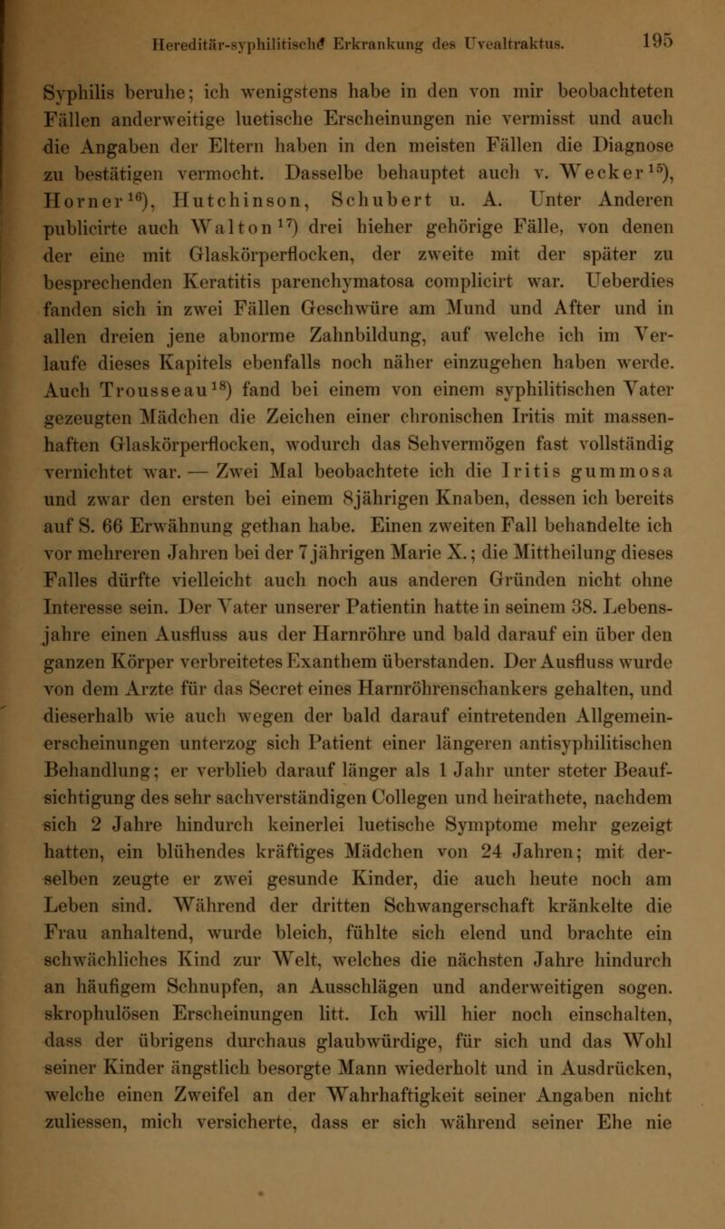 Syphilis beruhe; ich wenigstens habe in den von mir beobachteten Fällen anderweitige luetische Erscheinungen nie vermisst und auch die Angaben der Eltern haben in den meisten Fällen die Diagnose zu bestätigen vermocht. Dasselbe behauptet auch v. Wecker15), Homer16), Hutchinson, Schubert u. A. Unter Anderen publicirte auch Wal ton17) drei hieher gehörige Fälle, von denen der eine mit Glaskörperflocken, der zweite mit der später zu besprechenden Keratitis parenchymatosa complicirt war. Ueberdies fanden sich in zwei Fällen Geschwüre am Mund und After und in allen dreien jene abnorme Zahnbildung, auf welche ich im Ver- laufe dieses Kapitels ebenfalls noch näher einzugehen haben werde. Auch Trousseau18) fand bei einem von einem syphilitischen Yater gezeugten Mädchen die Zeichen einer chronischen Iritis mit massen- haften Glaskörperflocken, wodurch das Sehvermögen fast vollständig vernichtet war. — Zwei Mal beobachtete ich die Iritis gummosa und zwar den ersten bei einem 8jährigen Knaben, dessen ich bereits auf S. 66 Erwähnung gethan habe. Einen zweiten Fall behandelte ich vor mehreren Jahren bei der 7 jährigen Marie X.; die Mittheilung dieses Falles dürfte vielleicht auch noch aus anderen Gründen nicht ohne Interesse sein. Der Yater unserer Patientin hatte in seinem 38. Lebens- jahre einen Ausfluss aus der Harnröhre und bald darauf ein über den ganzen Körper verbreitetes Exanthem überstanden. Der Ausfluss wurde von dem Arzte für das Secret eines Harnröhrenschankers gehalten, und dieserhalb wie auch wegen der bald darauf eintretenden Allgemein- erscheinungen unterzog sich Patient einer längeren antisyphilitischen Behandlung; er verblieb darauf länger als 1 Jahr unter steter Beauf- sichtigung des sehr sachverständigen Collegen und heirathete, nachdem sich 2 Jahre hindurch keinerlei luetische Symptome mehr gezeigt hatten, ein blühendes kräftiges Mädchen von 24 Jahren; mit der- selben zeugte er zwei gesunde Kinder, die auch heute noch am Leben sind. Während der dritten Schwangerschaft kränkelte die Frau anhaltend, wurde bleich, fühlte sich elend und brachte ein schwächliches Kind zur Welt, welches die nächsten Jahre hindurch an häufigem Schnupfen, an Ausschlägen und anderweitigen sogen, skrophulösen Erscheinungen litt. Ich will hier noch einschalten, dass der übrigens durchaus glaubwürdige, für sich und das Wohl seiner Kinder ängstlich besorgte Mann wiederholt und in Ausdrücken, welche einen Zweifel an der Wahrhaftigkeit seiner Angaben nicht zuliessen, mich versicherte, dass er sich während seiner Ehe nie